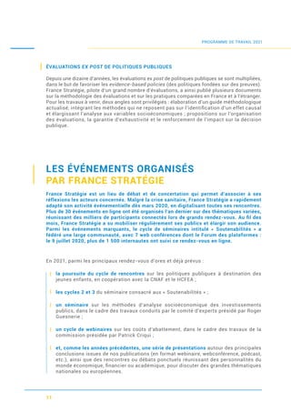 ÉVALUATIONS EX POST DE POLITIQUES PUBLIQUES
Depuis une dizaine d’années, les évaluations ex post de politiques publiques se sont multipliées,
dans le but de favoriser les evidence-based policies (des politiques fondées sur des preuves).
France Stratégie, pilote d’un grand nombre d’évaluations, a ainsi publié plusieurs documents
sur la méthodologie des évaluations et sur les pratiques comparées en France et à l’étranger.
Pour les travaux à venir, deux angles sont privilégiés : élaboration d’un guide méthodologique
actualisé, intégrant les méthodes qui ne reposent pas sur l’identiﬁcation d’un effet causal
et élargissant l’analyse aux variables socioéconomiques ; propositions sur l’organisation
des évaluations, la garantie d’exhaustivité et le renforcement de l’impact sur la décision
publique.
LES ÉVÉNEMENTS ORGANISÉS
PAR FRANCE STRATÉGIE
France Stratégie est un lieu de débat et de concertation qui permet d’associer à ses
réflexions les acteurs concernés. Malgré la crise sanitaire, France Stratégie a rapidement
adapté son activité événementielle dès mars 2020, en digitalisant toutes ses rencontres.
Plus de 30 événements en ligne ont été organisés l’an dernier sur des thématiques variées,
réunissant des milliers de participants connectés lors de grands rendez-vous. Au ﬁl des
mois, France Stratégie a su mobiliser régulièrement ses publics et élargir son audience.
Parmi les événements marquants, le cycle de séminaires intitulé « Soutenabilités » a
fédéré une large communauté, avec 7 web conférences dont le Forum des plateformes :
le 9 juillet 2020, plus de 1 500 internautes ont suivi ce rendez-vous en ligne.
En 2021, parmi les principaux rendez-vous d’ores et déjà prévus :
la poursuite du cycle de rencontres sur les politiques publiques à destination des
jeunes enfants, en coopération avec la CNAF et le HCFEA ;
les cycles 2 et 3 du séminaire consacré aux « Soutenabilités » ;
un séminaire sur les méthodes d’analyse socioéconomique des investissements
publics, dans le cadre des travaux conduits par le comité d’experts présidé par Roger
Guesnerie ;
un cycle de webinaires sur les coûts d’abattement, dans le cadre des travaux de la
commission présidée par Patrick Criqui ;
et, comme les années précédentes, une série de présentations autour des principales
conclusions issues de nos publications (en format webinaire, webconférence, podcast,
etc.), ainsi que des rencontres ou débats ponctuels réunissant des personnalités du
monde économique, ﬁnancier ou académique, pour discuter des grandes thématiques
nationales ou européennes.
11
PROGRAMME DE TRAVAIL 2021
 