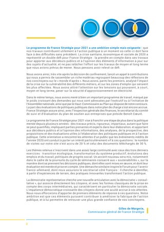 2
Le programme de France Stratégie pour 2021 a une ambition simple mais exigeante : que
nos travaux contribuent utilement à l’action publique à un moment où celle-ci doit faire
face à des difﬁcultés sans précédent. La crise sanitaire, économique et sociale de 2020 a
représenté un double déﬁ pour France Stratégie : la prendre en compte dans ses travaux
pour apporter aux décideurs publics et à l’opinion des éléments d’information à jour sur
des sujets d’actualité, et ne pas relâcher l’effort sur les travaux de moyen et long terme
que nous avions prévus de mener. Nous pensons avoir relevé ce déﬁ.
Nous avons ainsi, très vite après la décision de conﬁnement, lancé un appel à contributions
qui nous a permis de rassembler un riche matériau regroupant beaucoup des réflexions de
nos concitoyens sur le « monde d’après ». Nous avons, parmi les premiers, analysé l’impact
de la crise sur la vulnérabilité des différents métiers, et sur les zones d’emploi qui seraient
les plus affectées. Nous avons attiré l’attention sur les tensions qui pouvaient, à court,
moyen et long terme, peser sur la sécurité d’approvisionnement en électricité.
Dans le même temps, nous avons mené à bien un important programme de travail, marqué par
le poids croissant des demandes qui nous sont adressées par l’exécutif ou à l’initiative de
l’Assemblée nationale, ainsi que par le Haut-Commissaire au Plan qui dispose de notre concours.
La part des évaluations de politiques publiques dans notre plan de charge s’est encore accrue.
France Stratégie assure ainsi, avec l’Inspection générale des ﬁnances, le secrétariat du comité
de suivi et d’évaluation du plan de soutien aux entreprises que préside Benoît Cœuré.
Le programme de France Stratégie pour 2021 vise à franchir une étape de plus dans la politique
menée depuis plusieurs années : des travaux précis, rigoureux, impartiaux, autant que faire
se peut quantiﬁés, impliquant parties prenantes et experts dans leur élaboration, et apportant
aux décideurs publics et à l’opinion des informations, des analyses, de la prospective, des
propositions et des évaluations utiles à l’élaboration des politiques publiques et à l’action
publique. Cette orientation a rencontré les attentes d’un public que les événements inédits de
l’année 2020 ont conduit à porter un intérêt particulièrement vif à ces questions : le nombre
de visites sur notre site s’est accru de 20 % et celui des documents téléchargés de 30 %.
Les thèmes retenus s’inscrivent dans une assez large continuité avec ceux des trois derniers
exercices : transition écologique, transformation du système productif, évolutions des
emplois et du travail, politiques de progrès social. Un accent nouveau sera mis, notamment
dans le cadre de la poursuite du cycle de séminaires consacré aux « soutenabilités », sur la
manière dont se prennent les décisions publiques, dont elles sont mises en œuvre, et dont leur
évaluation est menée et prise en compte. Une démarche similaire inspire le Forum pour l’avenir
franco-allemand, dont nous assurons le secrétariat côté français : il cherche à identiﬁer,
à partir d’expériences de terrain, des pratiques innovantes transformant l’action publique.
La démocratie représentative cherche une nouvelle articulation avec la démocratie « consul-
tative », qui associe directement les citoyens, et avec les formes classiques de la prise en
compte des corps intermédiaires, qui caractérisent en particulier la démocratie sociale.
L’impatience démocratique croissante des citoyens donne une acuité accrue à ces attentes.
Nous nous efforcerons d’apporter de premiers éléments de réponse à ces questions. Notre
ambition est que ces éléments puissent contribuer à améliorer la fabrique de l’action
publique, et à lui permettre de retrouver une plus grande conﬁance de nos concitoyens.
Gilles de Margerie,
Commissaire général de France Stratégie
 