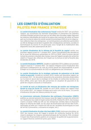 3
LES COMITÉS D’ÉVALUATION
PILOTÉS PAR FRANCE STRATÉGIE
Le comité d’évaluation des ordonnances Travail rendra ﬁn 2021 son prochain
rapport, qui actualisera les données disponibles et présentera les premiers
résultats d’études portant d’une part sur les effets des nouvelles règles régissant
les relations individuelles de travail et la rupture des contrats de travail, et d’autre
part sur la mise en place du comité social et économique (CSE) et sur la négocia-
tion collective dans les entreprises. Le comité portera une attention particulière
au rôle du dialogue social dans la gestion des conséquences sanitaires, sociales et
économiques du Covid-19, en particulier sous l’angle de la mobilisation des
dispositifs issus des ordonnances de 2017.
Le comité d’évaluation de la réforme de la ﬁscalité du capital rendra son
prochain rapport avant le 1er
octobre 2021. Outre l’actualisation des données et
de la revue de littérature présentées en 2019 et 2020, cette livraison devrait
inclure les premiers résultats des travaux issus de l’appel à projets de recherche
relatif à l’impact des réformes de l’impôt sur la fortune et de la ﬁscalité des
dividendes de 2018.
Le comité d’évaluation IMPACTE, installé en septembre 2019, publiera son prochain
rapport avant le 1er
octobre 2021. Ce rapport intégrera aussi l’évaluation des
politiques d’allègements du coût du travail (pacte de responsabilité et point
d’étape sur la transformation du CICE en allègements de cotisations).
Le comité d’évaluation de la stratégie nationale de prévention et de lutte
contre la pauvreté, installé en octobre 2019, rendra son deuxième rapport au
printemps 2021. Ce document présentera les premières données disponibles
sur la mise en œuvre de la stratégie et les études et recherches lancées sur
leurs effets, ainsi que l’avis des personnes en situation de pauvreté et du
panel de citoyens associés à l’évaluation.
Le comité de suivi et d’évaluation des mesures de soutien aux entreprises
durant la crise du Covid-19, installé en avril 2020, rendra son rapport ﬁnal
d’ici juillet 2021. Un rapport d’étape sera remis vers la ﬁn mars. Le comité
d’évaluation du plan de relance prendra la suite.
La commission nationale d’évaluation des politiques d’innovation (CNEPI)
publiera au second semestre les travaux issus de l’appel à projets de recherche
sur l’évaluation du crédit d’impôt recherche (CIR), ﬁnalisé ﬁn 2019. Ces travaux
visent à évaluer l’effet du CIR sur les entreprises entrées dans le dispositif
depuis la réforme de 2008, sur les choix de localisation de la R & D des multi-
nationales et enﬁn sur l’impact du CIR sur les variables économiques en aval
de la R & D (innovation, croissance et emploi, etc.).
Le comité d’évaluation du plan très haut débit (THD) continuera de piloter en
2021 les travaux issus de l’appel à projets de recherche ﬁnalisé ﬁn 2019,
visant à analyser les impacts socioéconomiques de l’arrivée du THD, à évaluer
l’impact des ﬁnancements publics et à mesurer la qualité de la gouvernance.
Le rapport ﬁnal du comité est prévu pour 2022.
PROGRAMME DE TRAVAIL 2021
 