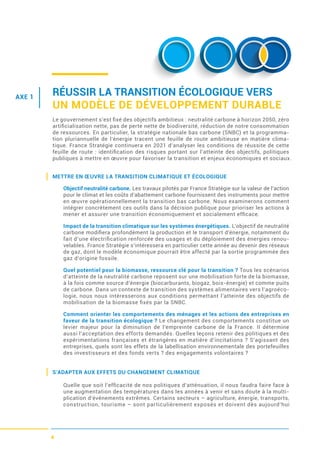 4
RÉUSSIR LA TRANSITION ÉCOLOGIQUE VERS
UN MODÈLE DE DÉVELOPPEMENT DURABLE
Le gouvernement s’est ﬁxé des objectifs ambitieux : neutralité carbone à horizon 2050, zéro
artiﬁcialisation nette, pas de perte nette de biodiversité, réduction de notre consommation
de ressources. En particulier, la stratégie nationale bas carbone (SNBC) et la programma-
tion pluriannuelle de l’énergie tracent une feuille de route ambitieuse en matière clima-
tique. France Stratégie continuera en 2021 d’analyser les conditions de réussite de cette
feuille de route : identiﬁcation des risques portant sur l’atteinte des objectifs, politiques
publiques à mettre en œuvre pour favoriser la transition et enjeux économiques et sociaux.
METTRE EN ŒUVRE LA TRANSITION CLIMATIQUE ET ÉCOLOGIQUE
Objectif neutralité carbone. Les travaux pilotés par France Stratégie sur la valeur de l’action
pour le climat et les coûts d’abattement carbone fournissent des instruments pour mettre
en œuvre opérationnellement la transition bas carbone. Nous examinerons comment
intégrer concrètement ces outils dans la décision publique pour prioriser les actions à
mener et assurer une transition économiquement et socialement efﬁcace.
Impact de la transition climatique sur les systèmes énergétiques. L’objectif de neutralité
carbone modiﬁera profondément la production et le transport d’énergie, notamment du
fait d’une électriﬁcation renforcée des usages et du déploiement des énergies renou-
velables. France Stratégie s’intéressera en particulier cette année au devenir des réseaux
de gaz, dont le modèle économique pourrait être affecté par la sortie programmée des
gaz d’origine fossile.
Quel potentiel pour la biomasse, ressource clé pour la transition ? Tous les scénarios
d’atteinte de la neutralité carbone reposent sur une mobilisation forte de la biomasse,
à la fois comme source d’énergie (biocarburants, biogaz, bois-énergie) et comme puits
de carbone. Dans un contexte de transition des systèmes alimentaires vers l’agroéco-
logie, nous nous intéresserons aux conditions permettant l’atteinte des objectifs de
mobilisation de la biomasse ﬁxés par la SNBC.
Comment orienter les comportements des ménages et les actions des entreprises en
faveur de la transition écologique ? Le changement des comportements constitue un
levier majeur pour la diminution de l’empreinte carbone de la France. Il détermine
aussi l’acceptation des efforts demandés. Quelles leçons retenir des politiques et des
expérimentations françaises et étrangères en matière d’incitations ? S’agissant des
entreprises, quels sont les effets de la labellisation environnementale des portefeuilles
des investisseurs et des fonds verts ? des engagements volontaires ?
S’ADAPTER AUX EFFETS DU CHANGEMENT CLIMATIQUE
Quelle que soit l’efﬁcacité de nos politiques d’atténuation, il nous faudra faire face à
une augmentation des températures dans les années à venir et sans doute à la multi-
plication d’événements extrêmes. Certains secteurs – agriculture, énergie, transports,
construction, tourisme – sont particulièrement exposés et doivent dès aujourd’hui
AXE 1
 