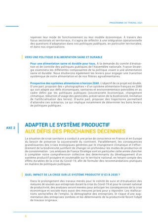 5
repenser leur mode de fonctionnement ou leur modèle économique. À travers des
focus sectoriels et territoriaux, il s’agira de réfléchir à une intégration opérationnelle
des questions d’adaptation dans nos politiques publiques, en particulier territoriales,
et dans nos organisations.
VERS UNE POLITIQUE D’ALIMENTATION SAINE ET DURABLE
Pour une alimentation saine et durable pour tous. À la demande du comité d’évalua-
tion et de contrôle des politiques publiques de l’Assemblée nationale, France Straté-
gie examinera les différentes composantes de la politique visant à une alimentation
saine et durable. Nous étudierons également les leviers pour engager une transition
systémique de notre alimentation et de nos ﬁlières agroalimentaires.
Prospective des systèmes alimentaires à horizon 2040. L’objectif de ce projet est double.
D’une part, proposer des « photographies » d’un système alimentaire français en 2040
qui soit adapté aux déﬁs économiques, sanitaires et environnementaux prévisibles et au
cadre déﬁni par les politiques publiques (souveraineté économique, changement
climatique, réduction d’usage des pesticides, préservation de la biodiversité, limitation
de l’artiﬁcialisation des terres). D’autre part, proposer des trajectoires permettant
d’atteindre ces scénarios, ce qui implique notamment de déterminer les bons leviers
de politiques publiques.
ADAPTER LE SYSTÈME PRODUCTIF
AUX DÉFIS DES PROCHAINES DÉCENNIES
La situation de crise sanitaire a conduit à une prise de conscience en France et en Europe
du besoin de préserver la souveraineté du continent. Parallèlement, les conséquences
grandissantes des crises écologiques générées par le changement climatique et l’effon-
drement de la biodiversité justiﬁent de changer en profondeur les modes de production et
de consommation. Les analyses de France Stratégie vont en particulier cette année chercher
à compléter notre compréhension collective des déterminants du développement d’un
système productif prospère et soutenable sur le territoire national, en tenant compte des
effets durables de la crise du Covid-19, aﬁn de formuler des recommandations pratiques
en matière de politiques publiques.
QUEL IMPACT DE LA CRISE SUR LE SYSTÈME PRODUCTIF D’ICI À 2030 ?
Dans le prolongement des travaux menés pour le comité de suivi et d’évaluation des
mesures de soutien aux entreprises durant la crise du Covid-19 et pour le conseil national
de productivité, des analyses seront menées pour anticiper les conséquences de la crise
économique et sociale mais aussi des mesures prises pour y répondre. Les réalloca-
tions sectorielles de l’emploi, la démographie des entreprises, le risque d’une aug-
mentation des entreprises zombies et les déterminants de la productivité feront l’objet
de travaux originaux.
PROGRAMME DE TRAVAIL 2021
AXE 2
 
