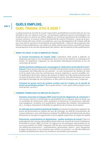7
QUELS EMPLOIS,
QUEL TRAVAIL D’ICI À 2030 ?
La physionomie du marché du travail risque d’être profondément transformée par la crise
actuelle et par ses impacts à dix ans. Les politiques publiques devront accompagner ces
mutations pour en amortir les effets négatifs sur certaines populations de travailleurs et
certains secteurs, et soutenir ailleurs le potentiel de création d’emplois. L’enjeu de la qua-
lité de l’emploi doit sous-tendre ces ambitions, pour que développement de l’emploi aille de
pair avec justice sociale et soutenabilité environnementale. L’exercice de prospective des
métiers et des qualiﬁcations, Les métiers en 2030, réalisé avec la Dares, permettra de tracer
une perspective à dix ans des dynamiques des métiers, des formations et des qualiﬁcations.
IMPACT DU COVID-19 SUR LE MARCHÉ DU TRAVAIL
Le Conseil d’orientation de l’emploi (COE) s’attachera cette année à élaborer un
diagnostic partagé sur les conséquences de la crise sur les emplois, le chômage et le
travail. Ce diagnostic s’appuiera sur les données statistiques existantes et sur les
remontées de terrain.
Quelles politiques publiques pour accompagner la réallocation sectorielle de la main-
d’œuvre ? Alors que la crise du Covid-19 touche très durement certains secteurs, d’autres
connaissent des difﬁcultés de recrutement : ce sont notamment les métiers du Care
et de la santé mais aussi les commerciaux, livreurs, ingénieurs, ouvriers qualiﬁés, etc.
La réallocation de la main-d’œuvre de secteurs en déclin vers des secteurs porteurs est
un enjeu de premier ordre, à la fois économique et social, mais elle nécessite une vision
anticipée et partagée de ces évolutions, et des outils et processus pour l’organiser.
Comment les jeunes sortis du système scolaire vont-ils s’insérer sur le marché du
travail ces prochaines années ? Dans quels métiers ? Avec quels effets projetés sur la
suite de leur carrière ?
COMMENT PROMOUVOIR LES EMPLOIS DE QUALITÉ ?
Comment renouveler le triptyque SMIC-prime d’activité-allègements de cotisations ?
Les travaux viseront à réinterroger la soutenabilité de ce triptyque dans la durée, sur
un ensemble de dimensions (taux marginaux d’imposition et progression salariale,
coût budgétaire, incitation à la qualiﬁcation, dynamique des emplois intermédiaires,
etc.). Il s’agira notamment d’identiﬁer la spéciﬁcité de la France en la matière.
Un arbitrage entre qualité et quantité de l’emploi est souvent invoqué pour expliquer les
écarts de performance en matière de taux de chômage. Au-delà de l’actualisation de
travaux antérieurs, nous chercherons à analyser les différentes articulations de ces deux
dimensions en Europe et à approfondir ce qu’on appelle aujourd’hui un emploi de qualité.
Polarisation, automatisation et digitalisation : quelles mutations du travail ? Dans le
prolongement des travaux déjà publiés (polarisation du marché du travail, Intelligence
Artiﬁcielle et travail, SMIC et Covid-19, rapport sur les politiques industrielles) ou en
cours (Les métiers en 2030), il apparaît utile de faire une synthèse actualisée croisant
ces différentes dimensions – automatisation, polarisation, salaire – pour réexaminer
le degré d’exposition à ces mutations par métiers ou secteurs. Le rôle des différents
modèles de plateformes dans ces mutations sectorielles sera analysé.
PROGRAMME DE TRAVAIL 2021
AXE 3
 
