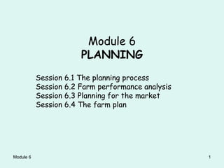 Module 6 1
Module 6
PLANNING
Session 6.1 The planning process
Session 6.2 Farm performance analysis
Session 6.3 Planning for the market
Session 6.4 The farm plan
 