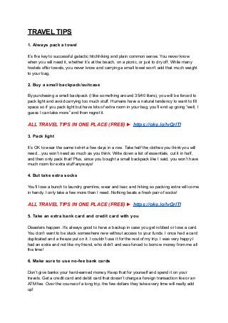 TRAVEL TIPS
1. Always pack a towel
It’s the key to successful galactic hitchhiking and plain common sense. You never know
when you will need it, whether it’s at the beach, on a picnic, or just to dry off. While many
hostels offer towels, you never know and carrying a small towel won’t add that much weight
to your bag.
2. Buy a small backpack/suitcase
By purchasing a small backpack (I like something around 35/40 liters), you will be forced to
pack light and avoid carrying too much stuff. Humans have a natural tendency to want to fill
space so if you pack light but have lots of extra room in your bag, you’ll end up going “well, I
guess I can take more” and then regret it.
ALL TRAVEL TIPS IN ONE PLACE (FREE) ► https://oke.io/lvQrlTI
3. Pack light
It’s OK to wear the same t-shirt a few days in a row. Take half the clothes you think you will
need…you won’t need as much as you think. Write down a list of essentials, cut it in half,
and then only pack that! Plus, since you bought a small backpack like I said, you won’t have
much room for extra stuff anyways!
4. But take extra socks
You’ll lose a bunch to laundry gremlins, wear and tear, and hiking so packing extra will come
in handy. I only take a few more than I need. Nothing beats a fresh pair of socks!
ALL TRAVEL TIPS IN ONE PLACE (FREE) ► https://oke.io/lvQrlTI
5. Take an extra bank card and credit card with you
Disasters happen. It’s always good to have a backup in case you get robbed or lose a card.
You don’t want to be stuck somewhere new without access to your funds. I once had a card
duplicated and a freeze put on it. I couldn’t use it for the rest of my trip. I was very happy I
had an extra and not like my friend, who didn’t and was forced to borrow money from me all
the time!
6. Make sure to use no-fee bank cards
Don’t give banks your hard-earned money. Keep that for yourself and spend it on your
travels. Get a credit card and debit card that doesn’t charge a foreign transaction fee or an
ATM fee. Over the course of a long trip, the few dollars they take every time will really add
up!
 
