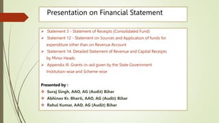 Presentation on Financial Statement
 Statement 3 - Statement of Receipts (Consolidated Fund)
 Statement 12 - Statement on Sources and Application of funds for
expenditure other than on Revenue Account
 Statement 14. Detailed Statement of Revenue and Capital Receipts
by Minor Heads
 Appendix III. Grants-in-aid given by the State Government
Institution-wise and Scheme-wise
Presented by :
 Suraj Singh, AAO, AG (Audit) Bihar
 Abhinav Kr. Bharti, AAO, AG (Audit) Bihar
 Rahul Kumar, AAO, AG (Audit) Bihar
 