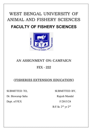WEST BENGAL UNIVERSITY OF
ANIMAL AND FISHERY SCIENCES
FACULTY OF FISHERY SCIENCES
AN ASSIGNMENT ON: CAMPAIGN
FEX - 222
(FISHERIES EXTENSION EDUCATION)
SUBMITTED TO, SUBMITTED BY,
Dr. Biswarup Saha Rajesh Mandal
Dept. of FEX F/2015/24
B.F.Sc 2nd
yr 2nd
 