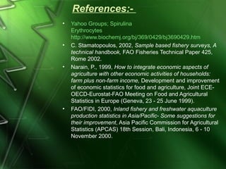 References:- 
• Yahoo Groups; Spirulina 
Erythrocytes 
http://www.biochemj.org/bj/369/0429/bj3690429.htm 
• C. Stamatopoulos, 2002, Sample based fishery surveys, A 
technical handbook, FAO Fisheries Technical Paper 425, 
Rome 2002. 
• Narain, P., 1999, How to integrate economic aspects of 
agriculture with other economic activities of households: 
farm plus non-farm income, Development and improvement 
of economic statistics for food and agriculture, Joint ECE-OECD- 
Eurostat-FAO Meeting on Food and Agricultural 
Statistics in Europe (Geneva, 23 - 25 June 1999). 
• FAO/FIDI, 2000, Inland fishery and freshwater aquaculture 
production statistics in Asia/Pacific- Some suggestions for 
their improvement, Asia Pacific Commission for Agricultural 
Statistics (APCAS) 18th Session, Bali, Indonesia, 6 - 10 
November 2000. 
 