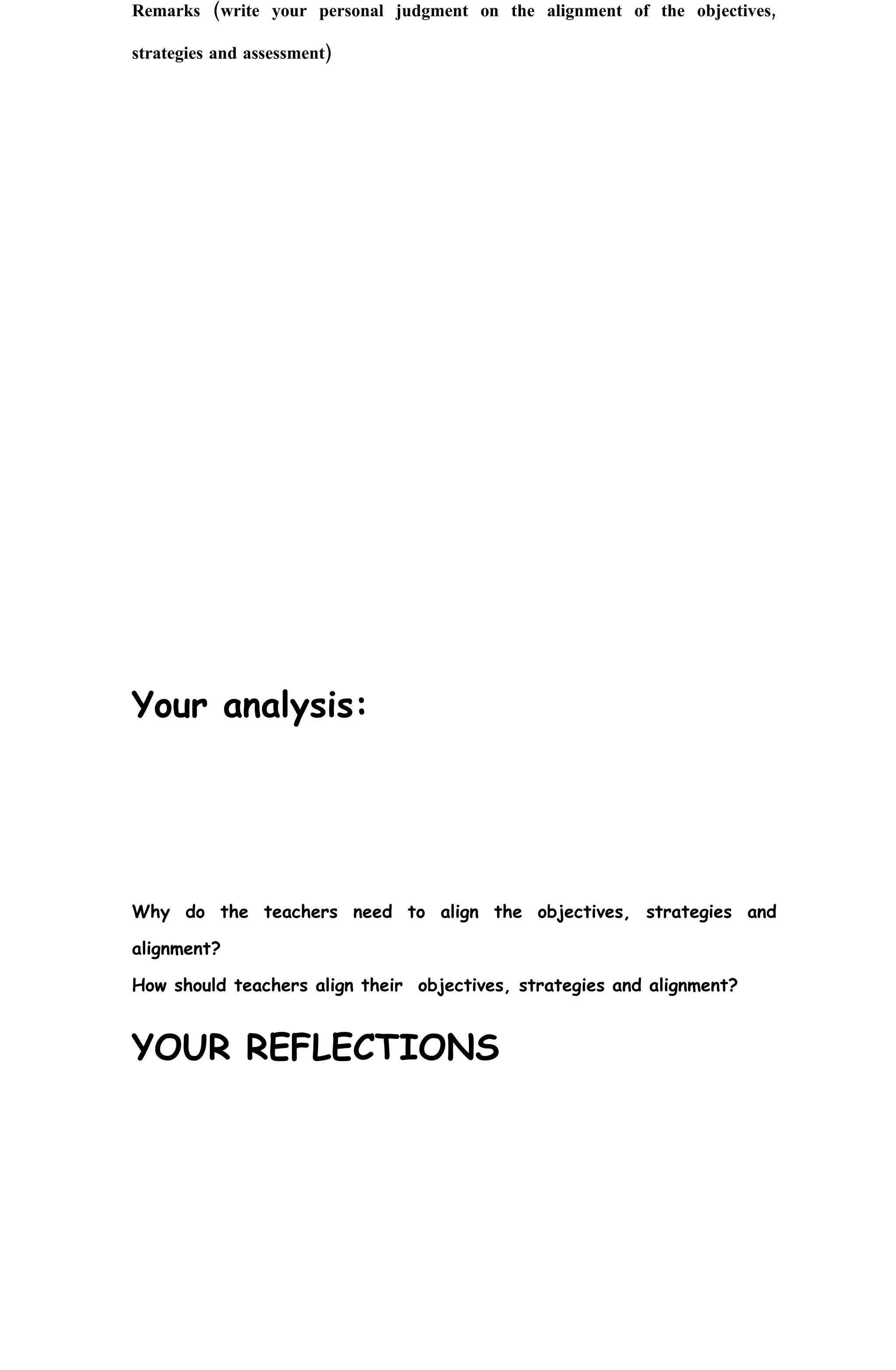 Remarks (write your personal judgment on the alignment of the objectives,

strategies and assessment)




Your analysis:




Why do the teachers need to align the objectives, strategies and

alignment?

How should teachers align their objectives, strategies and alignment?


YOUR REFLECTIONS
 