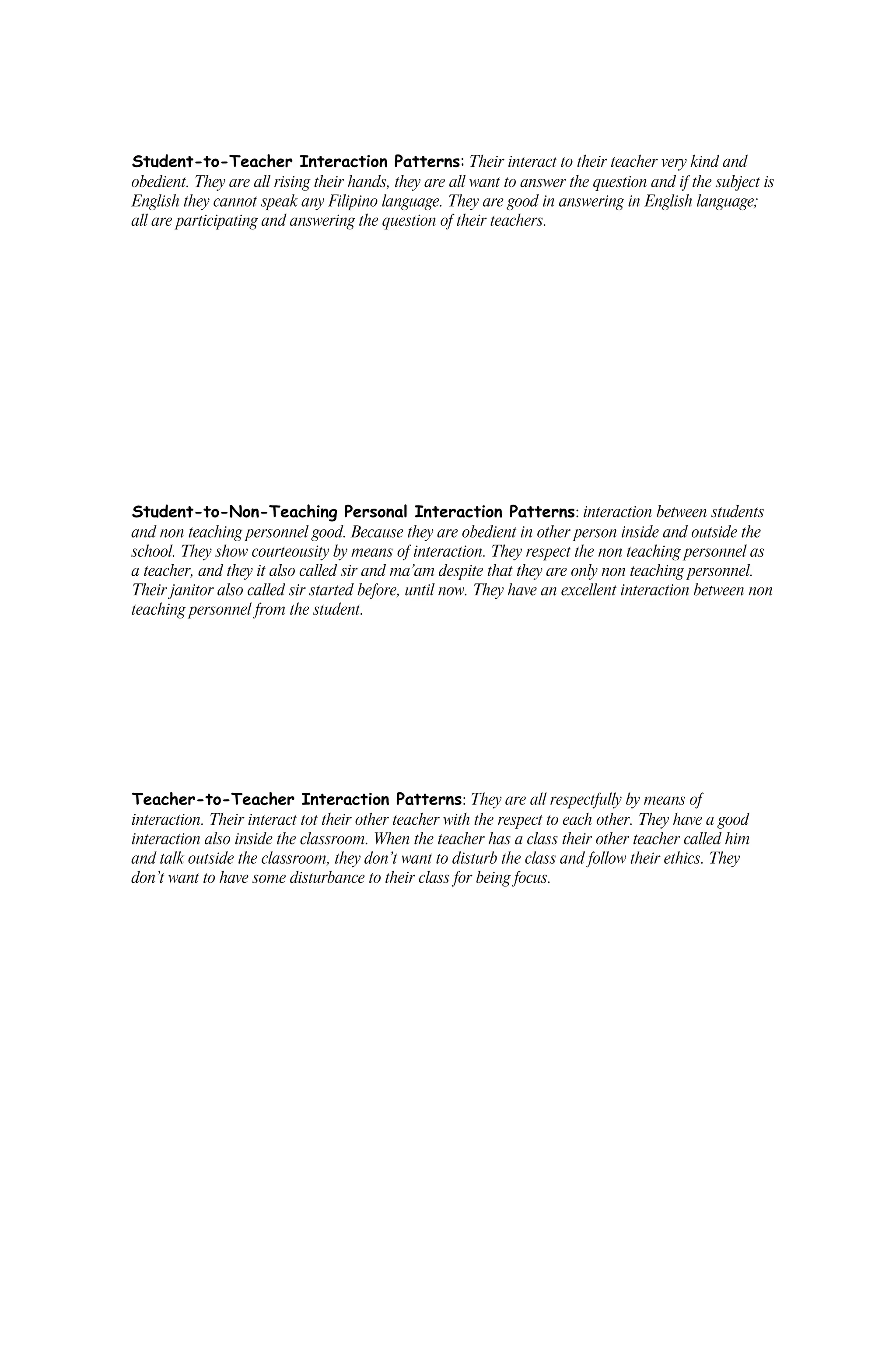 Student-to-Teacher Interaction Patterns: Their interact to their teacher very kind and
obedient. They are all rising their hands, they are all want to answer the question and if the subject is
English they cannot speak any Filipino language. They are good in answering in English language;
all are participating and answering the question of their teachers.




Student-to-Non-Teaching Personal Interaction Patterns: interaction between students
and non teaching personnel good. Because they are obedient in other person inside and outside the
school. They show courteousity by means of interaction. They respect the non teaching personnel as
a teacher, and they it also called sir and ma’am despite that they are only non teaching personnel.
Their janitor also called sir started before, until now. They have an excellent interaction between non
teaching personnel from the student.




Teacher-to-Teacher Interaction Patterns: They are all respectfully by means of
interaction. Their interact tot their other teacher with the respect to each other. They have a good
interaction also inside the classroom. When the teacher has a class their other teacher called him
and talk outside the classroom, they don’t want to disturb the class and follow their ethics. They
don’t want to have some disturbance to their class for being focus.
 