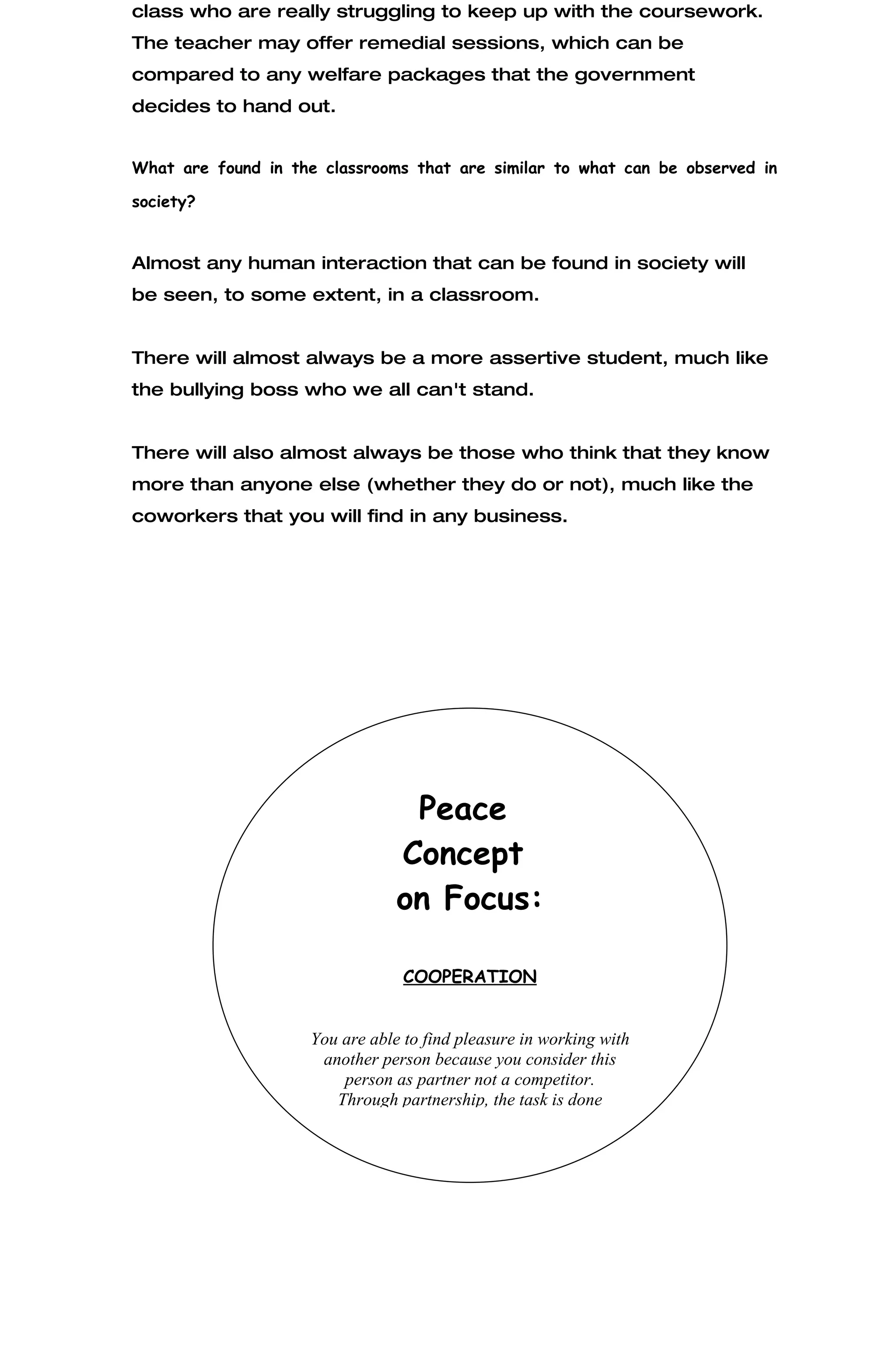 class who are really struggling to keep up with the coursework.
The teacher may offer remedial sessions, which can be
compared to any welfare packages that the government
decides to hand out.


What are found in the classrooms that are similar to what can be observed in

society?


Almost any human interaction that can be found in society will
be seen, to some extent, in a classroom.


There will almost always be a more assertive student, much like
the bullying boss who we all can't stand.


There will also almost always be those who think that they know
more than anyone else (whether they do or not), much like the
coworkers that you will find in any business.




                                  Peace
                                 Concept
                                 on Focus:

                                  COOPERATION


                     You are able to find pleasure in working with
                      another person because you consider this
                         person as partner not a competitor.
                        Through partnership, the task is done
 