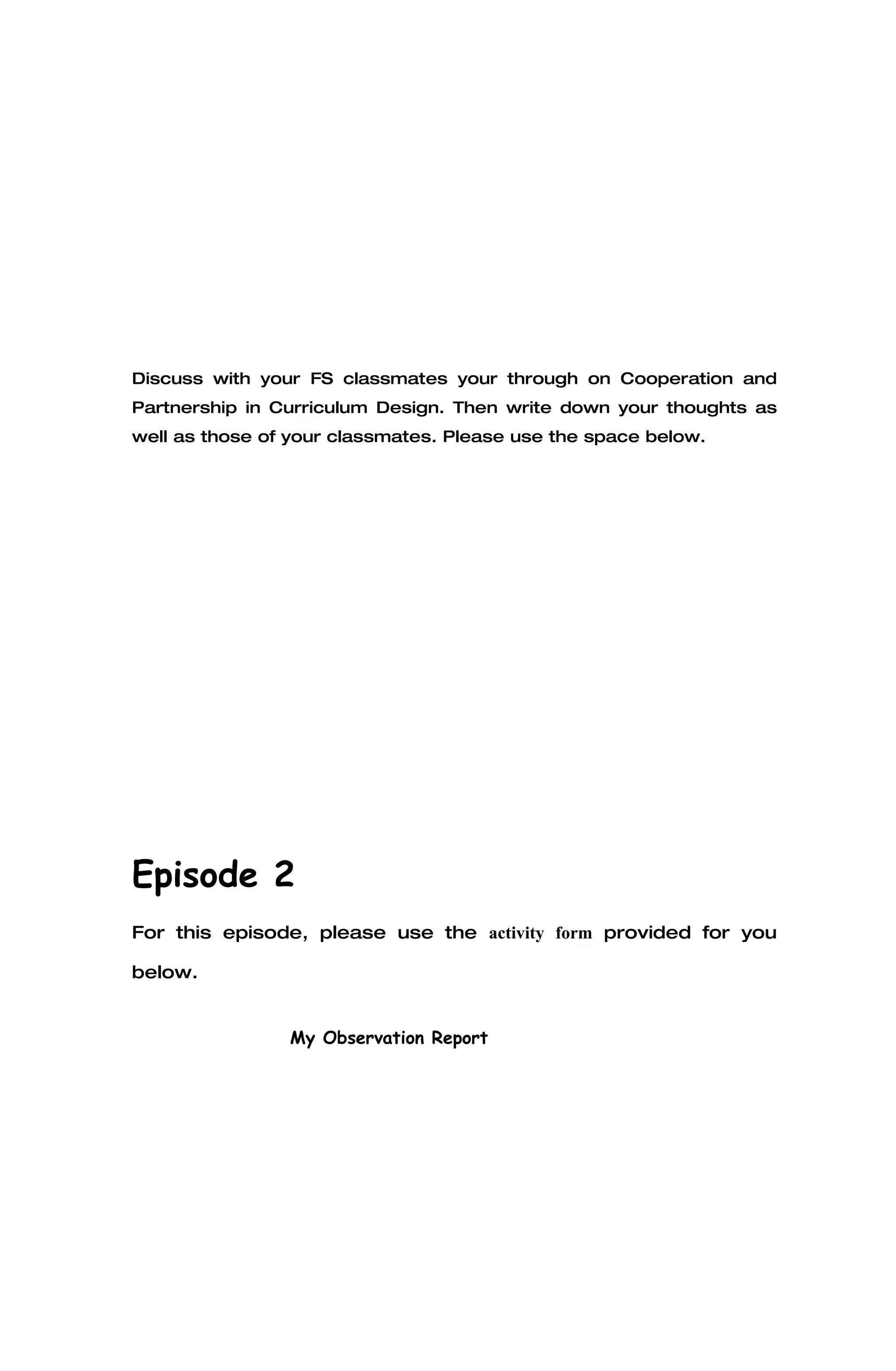 Discuss with your FS classmates your through on Cooperation and
Partnership in Curriculum Design. Then write down your thoughts as
well as those of your classmates. Please use the space below.




Episode 2
For this episode, please use the activity form provided for you

below.


                My Observation Report
 