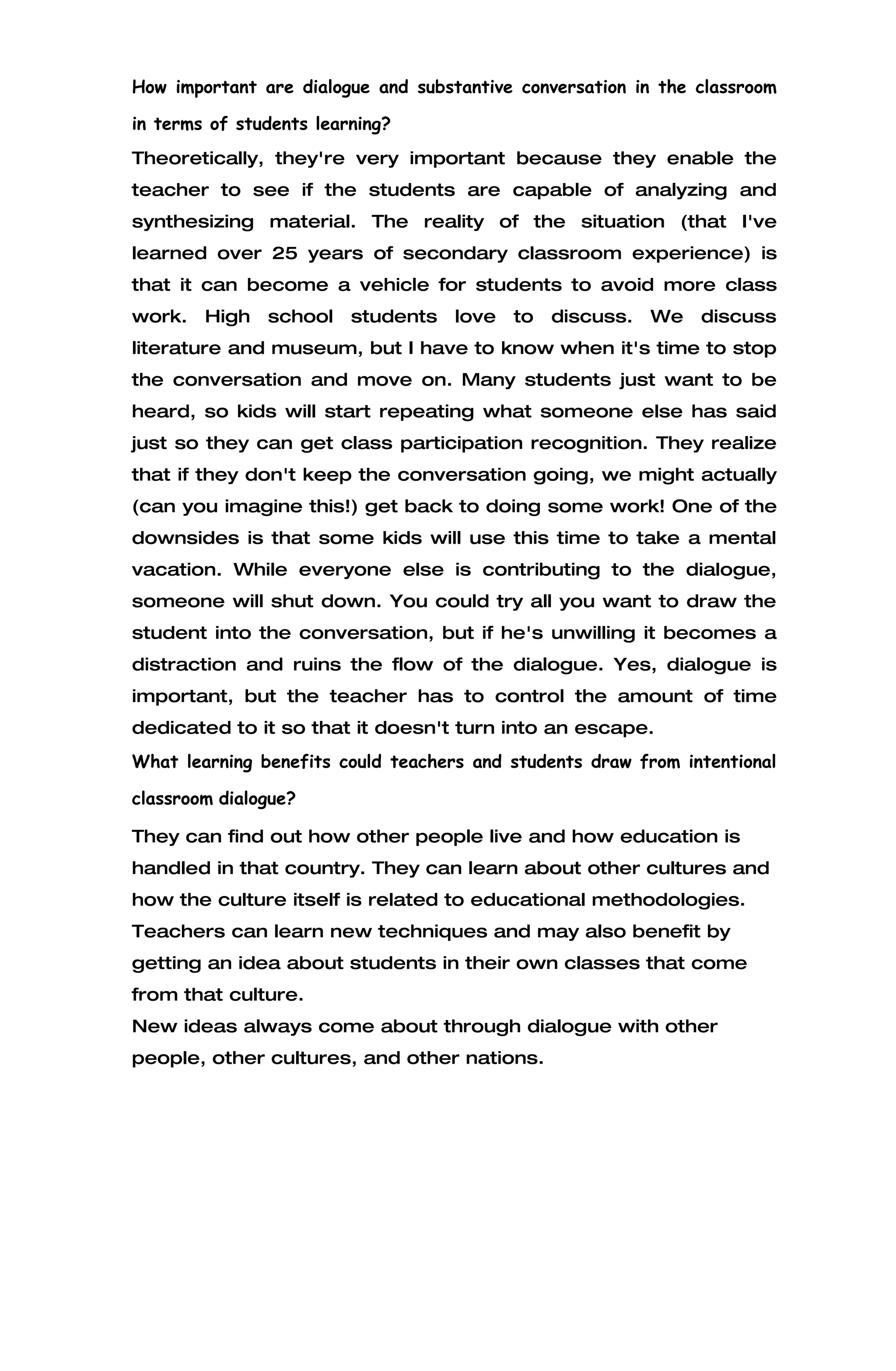 How important are dialogue and substantive conversation in the classroom

in terms of students learning?
Theoretically, they're very important because they enable the
teacher to see if the students are capable of analyzing and
synthesizing material. The reality of the situation (that I've
learned over 25 years of secondary classroom experience) is
that it can become a vehicle for students to avoid more class
work.   High   school    students   love   to   discuss.   We   discuss
literature and museum, but I have to know when it's time to stop
the conversation and move on. Many students just want to be
heard, so kids will start repeating what someone else has said
just so they can get class participation recognition. They realize
that if they don't keep the conversation going, we might actually
(can you imagine this!) get back to doing some work! One of the
downsides is that some kids will use this time to take a mental
vacation. While everyone else is contributing to the dialogue,
someone will shut down. You could try all you want to draw the
student into the conversation, but if he's unwilling it becomes a
distraction and ruins the flow of the dialogue. Yes, dialogue is
important, but the teacher has to control the amount of time
dedicated to it so that it doesn't turn into an escape.
What learning benefits could teachers and students draw from intentional

classroom dialogue?

They can find out how other people live and how education is
handled in that country. They can learn about other cultures and
how the culture itself is related to educational methodologies.
Teachers can learn new techniques and may also benefit by
getting an idea about students in their own classes that come
from that culture.
New ideas always come about through dialogue with other
people, other cultures, and other nations.
 