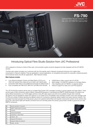 FS-790
                                                                                                 Optical Fibre Studio Solution for
                                                                                                 the JVC GY-HM790 Camcorder




          Introducing Optical Fibre Studio Solution from JVC Professional

JVC is pleased to introduce a family of fibre optic communication system products designed and fully integrated with the GY-HM790
camera.
The fibre optic system provides your customers with all of the signals used in television broadcast production from digital video
transmission to intercom interface. They are applicable in various applications, at competitive price points for corporate, medical education
and broadcast studio and OB van applications. Main features include:
Main features include:

•	   Long distance between Camera and Base Station (CCU) up to             •	   HDSDI Return Video support with VF-HP790
     10km with tactical Fibre cable and up to 500m with Hybrid cable       •	   Multi voltage 110-230V AC operation for the Base Station
•	   Composite Video Return and additional Composite for Teleprompter      •	   Fully integrated with GY-HM790, no external cabling
•	   Fully compatible with RM-LP25, RM-LP57 and RM-LP55 remotes            •	   Intercom support for Clear Com and RTS Systems


The JVC ProHD fibre systems will be sold as complete Fibre System (FS-) packages including a camera adapter and base station. There
are two types of fibre connection options offered, OpticalCON (powered or unpowered) and SMPTE 304M (powered). All systems are
being offered exclusively to our ProHD dealer partners in the JPE sales regions and will not be available through other channels.
All systems may be specified for either RTS intercom or CC (Clear-Com) compatibility. Each package consists of the main package code
FS-790 and a series of letters denoting the different options for connectors, powering, battery support and audio intercom variants. The
packages have been grouped into three groups; group one supports tactical fibre and requires a local power solution at the camera side,
group two uses hybrid cable with Neutrik connectors and can remotely power the camera, group three is similar to group two but uses
SMPTE connectors.

 N       Neutrik opticalCon Connector
 S       SMPTE 304M Hybrid Connector
 P       Powered
 T       Tactical (unpowered)
 A       Gold Mount - Anton Bauer
 V       V-Mount - IDX
 R       Supports RTS intercom
 C       Supports Clear-Com intercom
 G       Global - all units
 