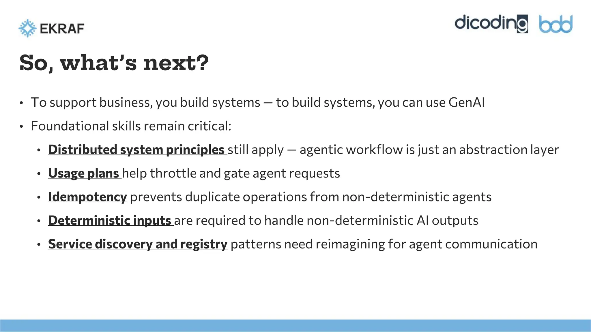 So, what’s next?
• To support business, you build systems — to build systems, you can use GenAI
• Foundational skills remain critical:
• Distributed system principles still apply — agentic workflow is just an abstraction layer
• Usage plans help throttle and gate agent requests
• Idempotency prevents duplicate operations from non-deterministic agents
• Deterministic inputs are required to handle non-deterministic AI outputs
• Service discovery and registry patterns need reimagining for agent communication
 