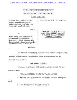 4:08-cv-02753-TLW -TER         Date Filed 07/19/10     Entry Number 134        Page 1 of 11



                         IN THE UNITED STATES DISTRICT COURT

                         FOR THE DISTRICT OF SOUTH CAROLINA

                                    FLORENCE DIVISION

 Howard K. Stern, as Executor of the            )   Civil Action No. 4: 08 - CV -2753 - TLW
 Estate of Vickie Lynn Marshall, a/k/a          )
 Vickie Lynn Smith, a/k/a Vickie Lynn           )
 Hogan, a/k/a Anna Nicole Smith,                )
                                                )
                                  Plaintiffs,   )
                                                )    ANSWER OF STANCIL SHELLEY,
                vs.                             )    A/K/A FORD SHELLEY AND GINA
                                                )     THOMPSON SHELLEY TO FIRST
 Stancil Shelley, a/k/a Ford Shelley, G.        )        AMENDED COMPLAINT
 Ben Thompson, Gaither Bengene                  )
 Thompson, II, Melanie Thompson, Gina           )
 Thompson Shelley, Susan Brown, and The         )
 Law Offices of Susan M. Brown, P.C.,           )
                                                )
                               Defendants.


                The defendants Stancil Shelley, a/k/a Ford Shelley and Gina Thompson Shelley,

 answering the First Amended Complaint of the plaintiff herein would show unto this

 Honorable Court as follows:

                                   FOR A FIRST DEFENSE

              1. Each and every allegation not hereinafter specifically admitted, denied or

explained is denied.

                      FOR A SECOND DEFENSE AND BY WAY OF ANSWER

              2. Defendants admit upon information and belief the allegations of Paragraphs 1

and 2.

              3. Admit the allegations of Paragraph 3 through 7.
 