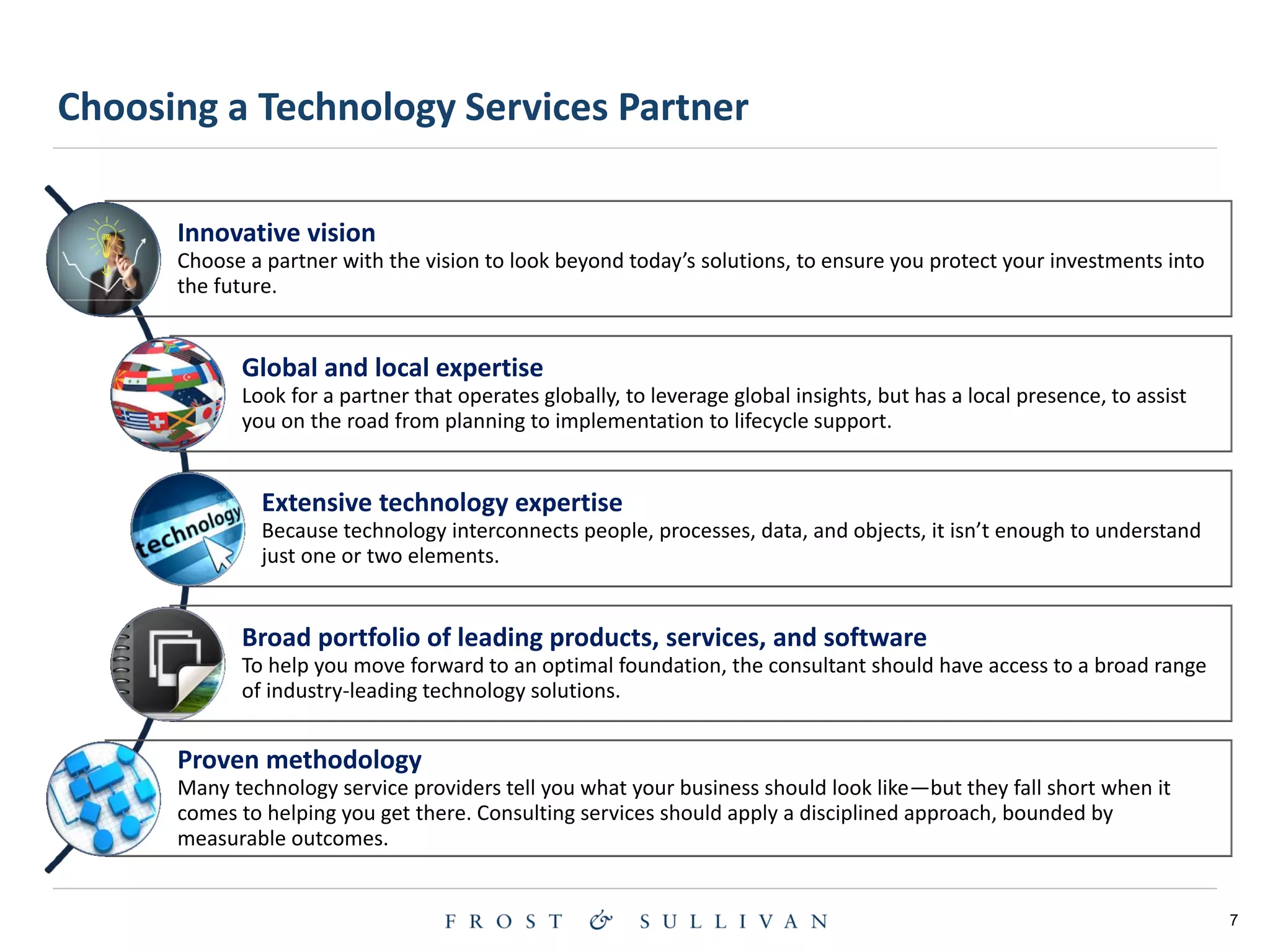 7
Innovative vision
Choose a partner with the vision to look beyond today’s solutions, to ensure you protect your investments into
the future.
Global and local expertise
Look for a partner that operates globally, to leverage global insights, but has a local presence, to assist
you on the road from planning to implementation to lifecycle support.
Extensive technology expertise
Because technology interconnects people, processes, data, and objects, it isn’t enough to understand
just one or two elements.
Broad portfolio of leading products, services, and software
To help you move forward to an optimal foundation, the consultant should have access to a broad range
of industry-leading technology solutions.
Proven methodology
Many technology service providers tell you what your business should look like—but they fall short when it
comes to helping you get there. Consulting services should apply a disciplined approach, bounded by
measurable outcomes.
Choosing a Technology Services Partner
 