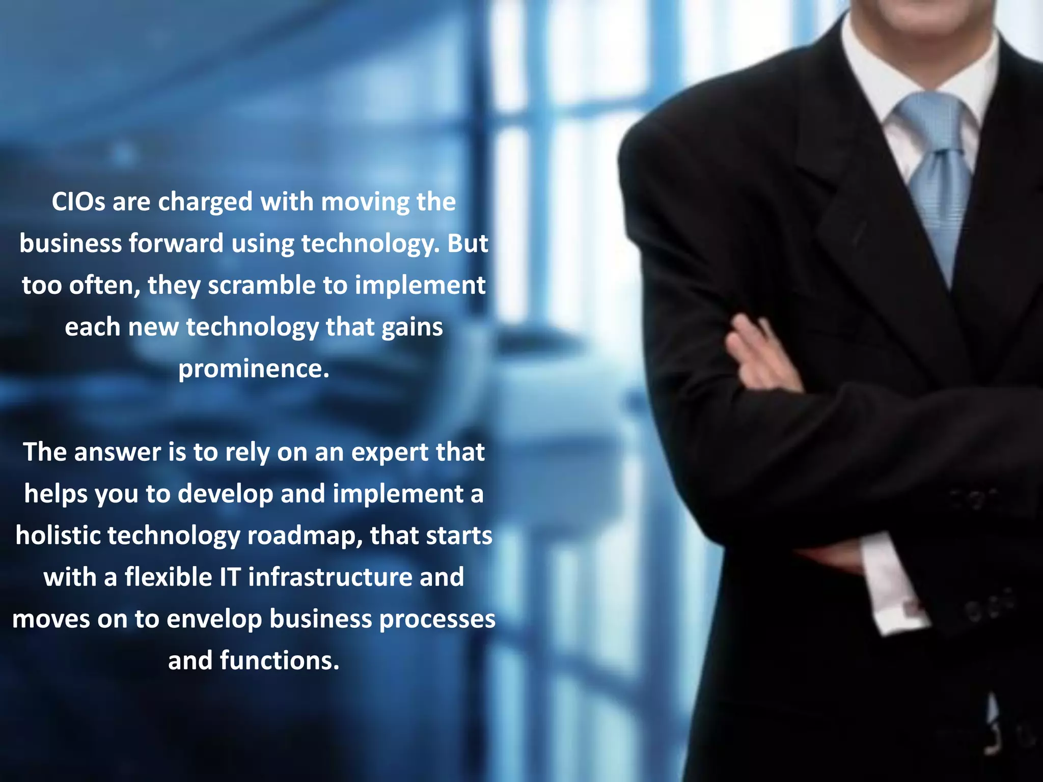 8
CIOs are charged with moving the
business forward using technology. But
too often, they scramble to implement
each new technology that gains
prominence.
The answer is to rely on an expert that
helps you to develop and implement a
holistic technology roadmap, that starts
with a flexible IT infrastructure and
moves on to envelop business processes
and functions.
 