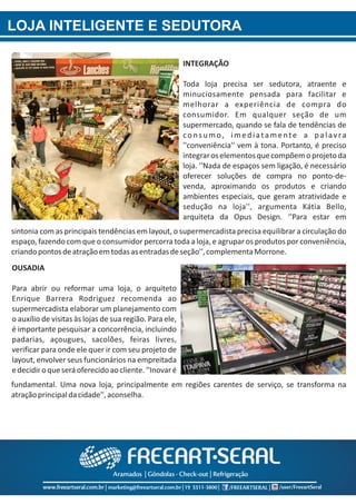 LOJA INTELIGENTE E SEDUTORA
sintonia com as principais tendências em layout, o supermercadista precisa equilibrar a circulação do
espaço, fazendo com que o consumidor percorra toda a loja, e agrupar os produtos por conveniência,
criandopontosdeatraçãoemtodasasentradasdeseção'',complementaMorrone.
fundamental. Uma nova loja, principalmente em regiões carentes de serviço, se transforma na
atraçãoprincipaldacidade'',aconselha.
INTEGRAÇÃO
Toda loja precisa ser sedutora, atraente e
minuciosamente pensada para facilitar e
melhorar a experiência de compra do
consumidor. Em qualquer seção de um
supermercado, quando se fala de tendências de
consumo, imediatamente a palavra
''conveniência'' vem à tona. Portanto, é preciso
integraroselementosquecompõemoprojetoda
loja. ''Nada de espaços sem ligação, é necessário
oferecer soluções de compra no ponto‐de‐
venda, aproximando os produtos e criando
ambientes especiais, que geram atratividade e
sedução na loja'', argumenta Kátia Bello,
arquiteta da Opus Design. ‘'Para estar em
OUSADIA
Para abrir ou reformar uma loja, o arquiteto
Enrique Barrera Rodriguez recomenda ao
supermercadista elaborar um planejamento com
o auxílio de visitas às lojas de sua região. Para ele,
é importante pesquisar a concorrência, incluindo
padarias, açougues, sacolões, feiras livres,
verificar para onde ele quer ir com seu projeto de
layout, envolver seus funcionários na empreitada
edecidiroqueseráoferecidoaocliente.‘'Inovaré
 