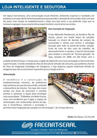 LOJA INTELIGENTE E SEDUTORA
Um layout harmonioso, uma comunicação visual eficiente, ambientes especiais e novidades em
produtoseserviçossãoferramentaspoderosasparaprenderaatençãodoconsumidor,fazercomque
ele passe mais tempo no estabelecimento e eleja uma loja como a sua preferida. Lojas que se
renovameagregamessascaracterísticasexperimentamcrescimentonasvendas.
unidade do Real Parque, e trouxe para a região de Alphaville uma nova concepção na forma de fazer
supermercado. Criando verdadeiras ilhas de decisão de atitudes de consumo, que podemos chamar
de Ilhas de Integração Estratégica de Categorias, a loja dispensa aquela tradicional divisão de
categoriasquenãosecomunicameguardampoucarelaçãoentresi.
Fonte:GiroNews|12|Fev.09
Bom Exemplo de Integração
A loja Alphaville Residencial, da bandeira Pão de
Açúcar, possui um amplo leque de soluções
baseado na árvore de decisão de compra do
consumidor e retrata com primor a estratégia
buscada pela rede no ponto‐de‐venda: solução.
Fruto de mais de dois anos de trabalho, de
desenvolvimento e estudos, a loja foi estruturada
para ampliar o conceito de ''terceira geração'' de
lojas, lançado em 2004, em São Paulo, com a
Alimentação
A t e n d ê n c i a é a c o n s t r u ç ã o d e
estabelecimentos menores, de preferência
lojas próximas da casa do consumidor, evitando
o desconforto do trânsito. Tais lojas têm maior
vendas nas áreas de perecíveis e comidas
prontas e, portanto, o layout deve privilegiar
essa necessidade. ''O Modelo, em Mato Grosso,
criou uma tendência que é jogar o espaço de
alimentação, com restaurantes dentro da loja.
Isso é maravilhoso, estimula a circulação e
permitemaiorintegraçãodassoluçõesem alimentação'', diz Enrique Barrera.
 