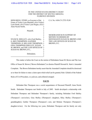 4:08-cv-02753-TLW -TER            Date Filed 08/05/10       Entry Number 136-1         Page 1 of 8



                         IN THE UNITED STATES DISTRICT COURT
                         FOR THE DISTRICT OF SOUTH CAROLINA
                                  FLORENCE DIVISION

HOWARD K. STERN, as Executor of the )                  C.A. No. 4:08-CV-2753-TLW
Estate of Vickie Lynn Marshall, a/k/a Vickie )
Lynn Smith, a/k/a Vickie Lynn Hogan, a/k/a )
Anna Nicole Smith,                           )
                                             )
                      Plaintiff,             )
                                             )
        vs.                                  )         MEMORANDUM IN SUPPORT OF
                                             )         MOTION TO DISMISS BY
STANCIL SHELLEY, a/k/a Ford Shelley, )                 DEFENDANTS SUSAN M. BROWN AND
G. BEN THOMPSON, GAITHER                     )         THE LAW OFFICES OF SUSAN M.
THOMPSON, II, MELANIE THOMPSON, )                      BROWN, P.C.
GINA THOMPSON SHELLEY, SUSAN )
M. BROWN, and THE LAW OFFICES OF )
SUSAN M. BROWN, P.C.,                        )
                                             )
                      Defendants.            )
                                             )

       This matter is before the Court on the motion of Defendants Susan M. Brown and The Law

Office of Susan M. Brown (“Brown Defendants”) to dismiss Plaintiff Howard K. Stern’s Amended

Complaint. The Brown Defendants hereby assert that the Amended Complaint should be dismissed

as to them for failure to state a claim upon which relief can be granted, Rule 12(b)(6) of the Federal

Rules of Civil Procedure, res judicata, and collateral estoppel.

                                               FACTS

       Defendant Ben Thompson was a social acquaintance of Deceased Plaintiff, Anna Nicole

Smith. Defendant Thompson met Smith in July of 2005. Smith developed a relationship with

Defendant Thompson and Defendant Thompson’s family, including Defendant Ford Shelley

(Thompson’s son-in-law), Gina Shelley (Thompson’s daughter), Riley Shelley (Thompson’s

granddaughter), Gaither Thompson (Thompson’s son), and Melanie Thompson (Thompson’s

daughter-in-law). For the following two years, Defendant Thompson and his family not only
 