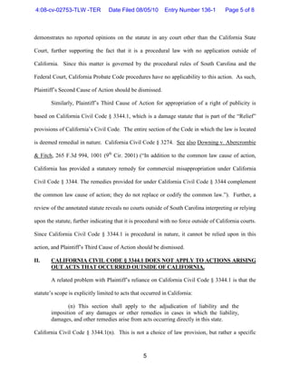 4:08-cv-02753-TLW -TER            Date Filed 08/05/10        Entry Number 136-1        Page 5 of 8



demonstrates no reported opinions on the statute in any court other than the California State

Court, further supporting the fact that it is a procedural law with no application outside of

California. Since this matter is governed by the procedural rules of South Carolina and the

Federal Court, California Probate Code procedures have no applicability to this action. As such,

Plaintiff’s Second Cause of Action should be dismissed.

       Similarly, Plaintiff’s Third Cause of Action for appropriation of a right of publicity is

based on California Civil Code § 3344.1, which is a damage statute that is part of the “Relief”

provisions of California’s Civil Code. The entire section of the Code in which the law is located

is deemed remedial in nature. California Civil Code § 3274. See also Downing v. Abercrombie

& Fitch, 265 F.3d 994, 1001 (9th Cir. 2001) (“In addition to the common law cause of action,

California has provided a statutory remedy for commercial misappropriation under California

Civil Code § 3344. The remedies provided for under California Civil Code § 3344 complement

the common law cause of action; they do not replace or codify the common law.”). Further, a

review of the annotated statute reveals no courts outside of South Carolina interpreting or relying

upon the statute, further indicating that it is procedural with no force outside of California courts.

Since California Civil Code § 3344.1 is procedural in nature, it cannot be relied upon in this

action, and Plaintiff’s Third Cause of Action should be dismissed.

II.    CALIFORNIA CIVIL CODE § 3344.1 DOES NOT APPLY TO ACTIONS ARISING
       OUT ACTS THAT OCCURRED OUTSIDE OF CALIFORNIA.

       A related problem with Plaintiff’s reliance on California Civil Code § 3344.1 is that the

statute’s scope is explicitly limited to acts that occurred in California:

              (n) This section shall apply to the adjudication of liability and the
       imposition of any damages or other remedies in cases in which the liability,
       damages, and other remedies arise from acts occurring directly in this state.

California Civil Code § 3344.1(n). This is not a choice of law provision, but rather a specific



                                                   5
 