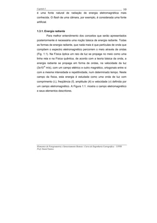 Capítulo I                                                                                    10
é uma fonte natural de radiação de energia eletromagnética mais
conhecida. O flash de uma câmara, por exemplo, é considerada uma fonte
artificial.


1.3.1. Energia radiante
             Para melhor entendimento dos conceitos que serão apresentados
posteriormente é necessária uma noção básica de energia radiante. Todas
as formas de energia radiante, que nada mais é que partículas de onda que
compõem o espectro eletromagnético percorrem o meio através de ondas
(Fig. 1.1). Na Física óptica um raio de luz se propaga no meio como uma
linha reta e na Física quântica, de acordo com a teoria básica da onda, a
energia radiante se propaga em forma de ondas, na velocidade da luz
(3x10-8 m/s), com um campo elétrico e outro magnético, ortogonais entre si
com a mesma intensidade e repetitividade, num determinado tempo. Neste
campo da física, esta energia é estudada como uma onda de luz com
comprimento (λ), freqüência (f), amplitude (A) e velocidade (v) definida por
um campo eletromagnético. A Figura 1.1. mostra o campo eletromagnético
e seus elementos descritores.




Elementos de Fotogrametria e Sensoriamento Remoto / Curso de Engenharia Cartográfica – UFPR
Prof. Daniel Santos
 