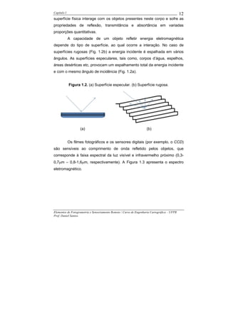 Capítulo I                                                                                    12
superfície física interage com os objetos presentes neste corpo e sofre as
propriedades de reflexão, transmitância e absortância em variadas
proporções quantitativas.
             A capacidade de um objeto refletir energia eletromagnética
depende do tipo de superfície, ao qual ocorre a interação. No caso de
superfícies rugosas (Fig. 1.2b) a energia incidente é espalhada em vários
ângulos. As superfícies especulares, tais como, corpos d’água, espelhos,
áreas desérticas etc, provocam um espalhamento total da energia incidente
e com o mesmo ângulo de incidência (Fig. 1.2a).


             Figura 1.2. (a) Superfície especular. (b) Superfície rugosa.




                    (a)                                             (b)


             Os filmes fotográficos e os sensores digitais (por exemplo, o CCD)
são sensíveis ao comprimento de onda refletido pelos objetos, que
corresponde à faixa espectral da luz visível e infravermelho próximo (0,3-
0,7µm – 0,8-1,6µm, respectivamente). A Figura 1.3 apresenta o espectro
eletromagnético.




Elementos de Fotogrametria e Sensoriamento Remoto / Curso de Engenharia Cartográfica – UFPR
Prof. Daniel Santos
 