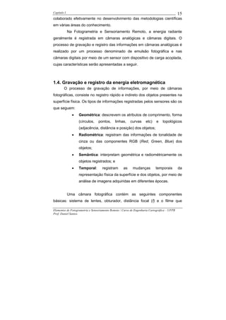 Capítulo I                                                                                    15
colaborado efetivamente no desenvolvimento das metodologias científicas
em várias áreas do conhecimento.
             Na Fotogrametria e Sensoriamento Remoto, a energia radiante
geralmente é registrada em câmaras analógicas e câmaras digitais. O
processo de gravação e registro das informações em câmaras analógicas é
realizado por um processo denominado de emulsão fotográfica e nas
câmaras digitais por meio de um sensor com dispositivo de carga acoplada,
cujas características serão apresentadas a seguir.



1.4. Gravação e registro da energia eletromagnética
        O processo de gravação de informações, por meio de câmaras
fotográficas, consiste no registro rápido e indireto dos objetos presentes na
superfície física. Os tipos de informações registradas pelos sensores são os
que seguem:
               •   Geométrica: descrevem os atributos de comprimento, forma
                   (círculos,    pontos,      linhas,    curvas      etc)    e   topológicos
                   (adjacência, distância e posição) dos objetos;
               •   Radiométrica: registram das informações de tonalidade de
                   cinza ou das componentes RGB (Red, Green, Blue) dos
                   objetos;
               •   Semântica: interpretam geométrica e radiométricamente os
                   objetos registrados; e
               •   Temporal:        registram       as     mudanças         temporais         da
                   representação física da superfície e dos objetos, por meio de
                   análise de imagens adquiridas em diferentes épocas.


             Uma câmara fotográfica contém as seguintes componentes
básicas: sistema de lentes, obturador, distância focal (f) e o filme que

Elementos de Fotogrametria e Sensoriamento Remoto / Curso de Engenharia Cartográfica – UFPR
Prof. Daniel Santos
 