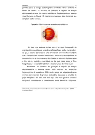 Capítulo I                                                                                    16
permite gravar a energia eletromagnética incidente sobre o sistema de
lentes da câmara. O processo de gravação e registro da energia
eletromagnética parte do mesmo princípio de funcionamento do sistema
visual humano. A Figura 1.4 mostra uma ilustração dos elementos que
compõem o olho humano.


                Figura 1.4. Olho humano e seus elementos básicos.




             Ao fazer uma analogia simples entre o processo de gravação da
energia eletromagnética de uma câmara fotográfica e o olho humano tem-
se que, o sistema de lentes de uma câmara tem a mesma funcionalidade
que a córnea do olho humano, assim como a distância focal corresponde ao
mesmo princípio de funcionamento do cristalino, o obturador funciona como
a íris, isto é, controla a quantidade de luz que incide sobre o filme
fotográfico ou o sensor CCD admitem a mesma função da retina ocular.
        Atualmente, no processo de gravação e registro da energia
eletromagnética        o    sistema      sensor     mais     utilizado     em     aplicações
fotogramétricas é baseado no CCD, porém, ainda são utilizadas câmaras
métricas convencionais de precisão cartográfica baseadas na emulsão de
papel fotográfico. Por isso, será dada aqui uma visão geral do processo
fotográfico considerando o conhecimento sobre exposição fotográfica,




Elementos de Fotogrametria e Sensoriamento Remoto / Curso de Engenharia Cartográfica – UFPR
Prof. Daniel Santos
 
