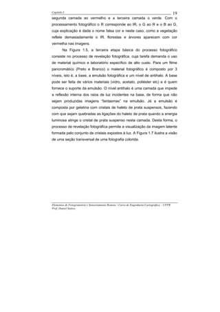 Capítulo I                                                                                    19
segunda camada ao vermelho e a terceira camada o verde. Com o
processamento fotográfico o R corresponde ao IR, o G ao R e o B ao G,
cuja explicação é dada o nome falsa cor e neste caso, como a vegetação
reflete demasiadamente o IR, florestas e árvores aparecem com cor
vermelha nas imagens.
        Na Figura 1.5, a terceira etapa básica do processo fotográfico
consiste no processo de revelação fotográfica, cuja tarefa demanda o uso
de material químico e laboratório específico de alto custo. Para um filme
pancromático (Preto e Branco) o material fotográfico é composto por 3
níveis, isto é, a base, a emulsão fotográfica e um nível de antihalo. A base
pode ser feita de vários materiais (vidro, acetato, poliéster etc) e é quem
fornece o suporte da emulsão. O nível antihalo é uma camada que impede
a reflexão interna dos raios de luz incidentes na base, de forma que não
sejam produzidas imagens “fantasmas” na emulsão. Já a emulsão é
composta por gelatina com cristais de haleto de prata suspensos, fazendo
com que sejam quebradas as ligações do haleto de prata quando a energia
luminosa atinge o cristal de prata suspenso nesta camada. Desta forma, o
processo de revelação fotográfica permite a visualização da imagem latente
formada pelo conjunto de cristais expostos à luz. A Figura 1.7 ilustra a visão
de uma seção transversal de uma fotografia colorida.




Elementos de Fotogrametria e Sensoriamento Remoto / Curso de Engenharia Cartográfica – UFPR
Prof. Daniel Santos
 
