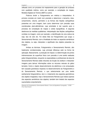 Capítulo I                                                                                    2
utilizada como um processo de mapeamento para a geração de produtos
com qualidade métrica, como por exemplo, a compilação de mapas,
Modelos Digitais do Terreno (MDT) e outros.
        Pode-se dividir a Fotogrametria em métrica e interpretativa. A
primeira consiste em medir com precisão e determinar o tamanho, área,
comprimento, volume, perímetro e as formas das feições cartográficas
presentes em uma imagem, bem como determinar com precisão suas
coordenadas plani-altimétricas, cuja prioridade é dar suporte para o
processo de compilação de mapas e cartas topográficas. A segunda
destina-se às medidas qualitativas, interpretação das feições cartográficas
contidas na imagem, como por exemplo, a identificação de uma cultura de
soja, tipo de solo etc. Foi desta fatia da Fotogrametria que surgiu o
Sensoriamento Remoto, com a finalidade de tratar os aspectos semânticos
dos objetos, ou seja, interpretar o significado dos objetos presentes na
imagem.
        Ambas as técnicas, Fotogrametria e Sensoriamento Remoto, são
totalmente correlacionadas, cuja principal diferença está na forma de
aplicação. Basicamente, a produção de mapas e a determinação de pontos
tridimensionais da superfície física com precisão é uma tarefa realizada
pelos fotogrametristas, enquanto os especialistas e profissionais da área de
Sensoriamento Remoto estão imbuídos da função de analisar e interpretar
imagens para derivar informações sobre os recursos naturais do globo
terrestre. Como o rápido desenvolvimento da eletrônica e da computação
tem causado grandiosos impactos no desenvolvimento da Fotogrametria e
do Sensoriamento Remoto, o que anteriormente era uma tarefa
estritamente fotogramétrica, isto é, o tratamento dos aspectos geométricos
dos objetos imageados, hoje o Sensoriamento Remoto (que tratava apenas
dos aspectos semânticos dos objetos), também tem tratado dos aspectos
supracitados conjuntamente.

Elementos de Fotogrametria e Sensoriamento Remoto / Curso de Engenharia Cartográfica – UFPR
Prof. Daniel Santos
 