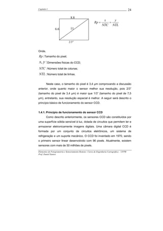 Capítulo I                                                                                    24

                                 8.8
                                                                  x   y
                                                         Rp =       =
                                                                 NTC NTL
                 6.6             11



                               2/3”


Onde,
Rp : Tamanho do pixel;
x, y : Dimensões físicas do CCD;
NTC : Número total de colunas;
NTL : Número total de linhas.

        Neste caso, o tamanho do pixel é 3,4 µm comprovando a discussão
anterior, onde quanto maior o sensor melhor sua resolução, pois 2/3”
(tamanho do pixel de 3,4 µm) é maior que 1/3” (tamanho do pixel de 7,5
µm), entretanto, sua resolução espacial é melhor. A seguir será descrito o
princípio básico de funcionamento do sensor CCD.


1.4.1. Princípio de funcionamento do sensor CCD
        Como descrito anteriormente, os sensores CCD são constituídos por
uma superfície sólida sensível à luz, dotada de circuitos que permitem ler e
armazenar eletronicamente imagens digitais. Uma câmara digital CCD é
formada por um conjunto de circuitos eletrônicos, um sistema de
refrigeração e um suporte mecânico. O CCD foi inventado em 1970, sendo
o primeiro sensor linear desenvolvido com 96 pixels. Atualmente, existem
sensores com mais de 50 milhões de pixels.

Elementos de Fotogrametria e Sensoriamento Remoto / Curso de Engenharia Cartográfica – UFPR
Prof. Daniel Santos
 