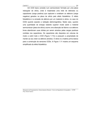Capítulo I                                                                                    25
        Um CCD típico consiste num semicondutor formado por uma placa
retangular de silício, onde é implantada uma rede de eletrodos ou
capacitores (carga positiva) que capturam e analisam os elétrons (carga
negativa) gerados na placa de silício pelo efeito fotoelétrico. O efeito
fotoelétrico é a emissão de elétrons por um material (o silício, no caso do
CCD) quando exposto a radiação eletromagnética. Neste caso, quando
uma quantidade de energia radiante superior incide sobre o material
semicondutor (placa de silício) ocorre uma absorção de fótons e os elétrons
livres abandonam suas órbitas por serem atraídos pelas cargas positivas
contidas nos capacitores. Os capacitores são dispostos em colunas de
modo a cobrir todo o CCD (Figura 1.11b) e possuem a propriedade de
manter ao seu redor os elétrons atraídos. O silício é a matéria prima básica
para a construção de sensores CCDs. A Figura 1.11 mostra um esquema
simplificado do efeito fotoelétrico.




Elementos de Fotogrametria e Sensoriamento Remoto / Curso de Engenharia Cartográfica – UFPR
Prof. Daniel Santos
 