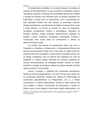 Capítulo I                                                                                    3
        Os lançamentos de satélites e os notáveis avanços na produção de
sensores de alto desempenho, no que concernem as resoluções: espacial;
radiométrica; espectral; e temporal; tem possibilitado estudos com análises
e tomadas de decisões mais eficientes sobre as diversas aplicações nas
Engenharias e outras áreas do conhecimento. Com a popularização de
suas aplicações também tem sido utilizada na automação industrial,
medidas arquitetônicas, reconhecimento de objetos no espaço físico à curta
e longa distância, na tomada de decisão em obras de Engenharia,
Cartografia, procedimentos médicos e odontológicos, Agricultura de
Precisão, Robótica, Análise ambiental, desenvolvimento planejado de
cidades e países, Arquitetura, Arqueologia, Oceanografia, Ecologia e
Conservação        entre    outras     áreas     do    conhecimento         e   setores       de
desenvolvimento da nação.
        Ao contrário das técnicas de levantamento direto, tais como, a
Topografia e a Geodésia, a Fotogrametria e o Sensoriamento Remoto são
técnicas de levantamento indireto, isto é, para medir um objeto contido na
superfície física não é necessário o contato direto do operador humano com
as feições cartográficas, pois as mesmas são imageados por meio de
fotografias ou imagens digitais adquiridas por sensores acoplados em
veículos aerotransportados, de navegação terrestre, espacial ou orbital,
permitindo a solução de problemas práticos de grande extensão de forma
rápida, econômica e com precisão.
        Quanto à precisão, a qualidade das coordenadas planimétricas,
obtidas por técnicas fotogramétricas, é em torno de três vezes melhor que
as coordenadas altimétricas. Existem dois métodos de determinação de
coordenadas plani-altimétricas na Fotogrametria, isto é, o método
monoscópico e o método estereoscópico. Quando se utiliza apenas uma
única imagem o método é denominado de monoscópico e quando se
utilizam duas ou mais imagens é denominado método estereoscópico. Um

Elementos de Fotogrametria e Sensoriamento Remoto / Curso de Engenharia Cartográfica – UFPR
Prof. Daniel Santos
 