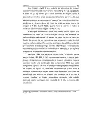 Capítulo I                                                                                    31
        Uma imagem digital é um conjunto de elementos de imagem
espacialmente ordenados em um arranjo matricial (Fig. 1.14a), cuja posição
é dada por (C, L), sendo que a cada elemento de imagem (pixel) é
associado um nível de cinza, expresso genericamente por                       F (C , L) , que
são valores inteiros armazenados em “palavras” de n bits (dígitos binários),
sendo que o número máximo de níveis de cinza que pode ocorrer na
imagem é 2n bits (GALO, 1993). Quanto maior o valor de n melhor a
resolução radiométrica da imagem (ver Fig. 1.14b).
        A resolução radiométrica é dada pelo número valores digitais que
representam os níveis de cinza na imagem, usados para expressar os
dados coletados pelo sensor. O número de níveis de cinza é dado em
função do número de bits necessários para armazenar o valor do nível
máximo, na forma digital. Por exemplo, as imagens de satélite oriundas de
processamento de dados (energia radiante) adquirida pelo sensor acoplado
no satélite Spot possui resolução radiométrica de 8 bits (23) , o que significa
o registro de imagens em 256 níveis de cinza.
        Na Figura 1.14a, uma porção da imagem digital (3x3) mostra que os
valores digitais (128, 255, 0, 200) expressam os níveis de cinza (cor preto,
branco e cinza) contidos em cada posição da imagem. No caso de imagens
coloridas, existe uma combinação das componentes RGB, cujo cada
componente expressa um nível de cinza para cada posição correspondente
na imagem. Na Figura 14b, verifica-se visualmente que quanto maior a
resolução radiométrica da imagem maior o nível de detalhes que podem ser
visualizados, por exemplo, na imagem com resolução de 9 bits não é
possível visualizar as feições cartográficas recobertas pela oclusão
(sombra), porém, na imagem com resolução de 10 bits, as mesmas são
visualizadas.




Elementos de Fotogrametria e Sensoriamento Remoto / Curso de Engenharia Cartográfica – UFPR
Prof. Daniel Santos
 