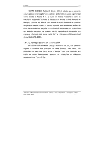 Capítulo I                                                                                    33

        THETA SYSTEM Elektronik GmbH (2004) retrata que a corrente
escura possui uma relação Temperatura x Elétrons/pixel quase exponencial
como mostra a Figura 1.15. O ruído de leitura relaciona-se com as
flutuações registradas durante o processo de leitura e uma maneira de
correção consiste em efetuar uma média ou soma mediana de diversas
imagens do mesmo objeto. Já o ruído espacial, está relacionado ao fato de
cada elemento sensor reagir de modo distinto à corrente escura, produzindo
um aspecto granulado na imagem, sendo habitualmente construído um
mapa de referência pela soma media de 7 a 10 imagens obtidas em total
obscuridade (RÉ, 2005).


1.4.1.1.2. Formação de cores em sensores CCD
        De acordo com Bockaert (2003) a formação da cor, nas câmeras
digitais, é baseada nos princípios do filme colorido. Para tanto, são
dispostas três películas (filtro) sobre o sensor CCD, que consistem em
medir as cores fundamentais segundo as indicações no diagrama
apresentado na Figura 1.16a.




Elementos de Fotogrametria e Sensoriamento Remoto / Curso de Engenharia Cartográfica – UFPR
Prof. Daniel Santos
 