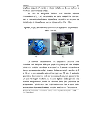 Capítulo I                                                                                    36
amplitude segundo 2n, sendo n valores múltiplos de 2, que definem a
resolução radiométrica do sensor.
        No     caso       de   fotografias     tomadas        com       câmaras      métricas
convencionais (Fig. 1.9a) são reveladas em papel fotográfico e, por isso,
para o tratamento digital destas fotografias é necessário um processo de
digitalização de fotografias via scanner fotogramétrico (Fig. 1.19b).


 Figura 1.19. (a) Câmara métrica convencional. (b) Scanner fotogramétrico
                                      Leica DSW300.




                    (a)                                           (b)


        Os scanners fotogramétricos são dispositivos utilizados para
converter uma fotografia analógica (papel fotográfico) em uma imagem
digital com precisão geométrica e radiométrica. Scanners fotogramétricos
devem ser capazes de produzir imagens digitais com pixels na ordem de 5
a 15 µm e com resolução radiométrica maior que 10 bits. A qualidade
geométrica de um scanner pode ser expressa pela acurácia posicional de
um pixel na imagem resultante. As imagens digitais e dados gerados pelo
scanner fotogramétrico podem ser utilizados tanto para processos de
Fotogrametria Digital quanto para projetos em CAD e SIG. A seguir serão
apresentadas algumas aplicações e produtos gerados com Fotogrametria.
Elementos de Fotogrametria e Sensoriamento Remoto / Curso de Engenharia Cartográfica – UFPR
Prof. Daniel Santos
 