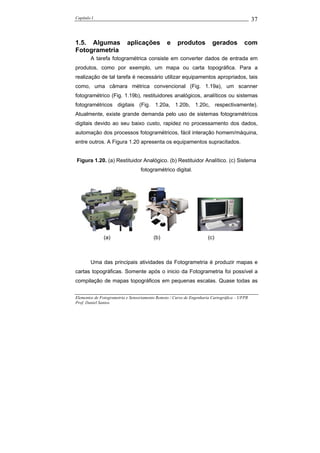 Capítulo I                                                                                    37


1.5. Algumas               aplicações           e    produtos           gerados          com
Fotogrametria
        A tarefa fotogramétrica consiste em converter dados de entrada em
produtos, como por exemplo, um mapa ou carta topográfica. Para a
realização de tal tarefa é necessário utilizar equipamentos apropriados, tais
como, uma câmara métrica convencional (Fig. 1.19a), um scanner
fotogramétrico (Fig. 1.19b), restituidores analógicos, analíticos ou sistemas
fotogramétricos digitais (Fig. 1.20a, 1.20b, 1.20c, respectivamente).
Atualmente, existe grande demanda pelo uso de sistemas fotogramétricos
digitais devido ao seu baixo custo, rapidez no processamento dos dados,
automação dos processos fotogramétricos, fácil interação homem/máquina,
entre outros. A Figura 1.20 apresenta os equipamentos supracitados.


Figura 1.20. (a) Restituidor Analógico. (b) Restituidor Analítico. (c) Sistema
                                  fotogramétrico digital.




              (a)                        (b)                         (c)



        Uma das principais atividades da Fotogrametria é produzir mapas e
cartas topográficas. Somente após o inicio da Fotogrametria foi possível a
compilação de mapas topográficos em pequenas escalas. Quase todas as


Elementos de Fotogrametria e Sensoriamento Remoto / Curso de Engenharia Cartográfica – UFPR
Prof. Daniel Santos
 