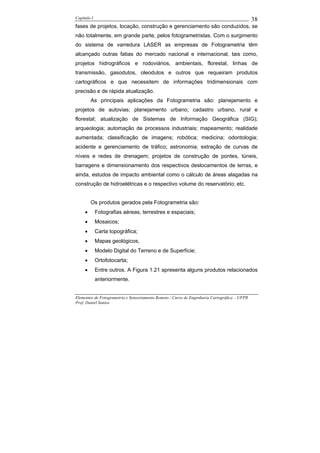 Capítulo I                                                                                    38
fases de projetos, locação, construção e gerenciamento são conduzidos, se
não totalmente, em grande parte, pelos fotogrametristas. Com o surgimento
do sistema de varredura LASER as empresas de Fotogrametria têm
alcançado outras fatias do mercado nacional e internacional, tais como,
projetos hidrográficos e rodoviários, ambientais, florestal, linhas de
transmissão, gasodutos, oleodutos e outros que requeiram produtos
cartográficos e que necessitem de informações tridimensionais com
precisão e de rápida atualização.
         As principais aplicações da Fotogrametria são: planejamento e
projetos de autovias; planejamento urbano; cadastro urbano, rural e
florestal; atualização de Sistemas de Informação Geográfica (SIG);
arqueologia; automação de processos industriais; mapeamento; realidade
aumentada; classificação de imagens; robótica; medicina; odontologia;
acidente e gerenciamento de tráfico; astronomia; extração de curvas de
níveis e redes de drenagem; projetos de construção de pontes, túneis,
barragens e dimensionamento dos respectivos deslocamentos de terras, e
ainda, estudos de impacto ambiental como o cálculo de áreas alagadas na
construção de hidroelétricas e o respectivo volume do reservatório; etc.


         Os produtos gerados pela Fotogrametria são:
     •       Fotografias aéreas, terrestres e espaciais;
     •       Mosaicos;
     •       Carta topográfica;
     •       Mapas geológicos,
     •       Modelo Digital do Terreno e de Superfície;
     •       Ortofotocarta;
     •       Entre outros. A Figura 1.21 apresenta alguns produtos relacionados
             anteriormente.


Elementos de Fotogrametria e Sensoriamento Remoto / Curso de Engenharia Cartográfica – UFPR
Prof. Daniel Santos
 