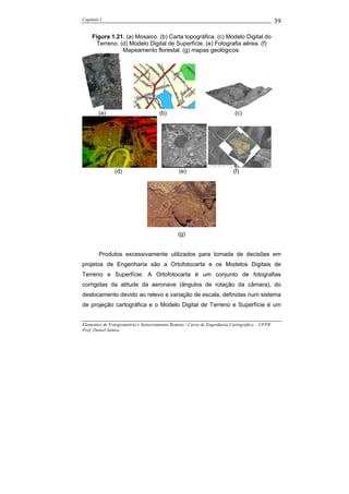 Capítulo I                                                                                    39

     Figura 1.21. (a) Mosaico. (b) Carta topográfica. (c) Modelo Digital do
       Terreno. (d) Modelo Digital de Superfície. (e) Fotografia aérea. (f)
                 Mapeamento florestal. (g) mapas geológicos.




        (a)                          (b)                                 (c)




               (d)                            (e)                        (f)




                                              (g)


        Produtos excessivamente utilizados para tomada de decisões em
projetos de Engenharia são a Ortofotocarta e os Modelos Digitais de
Terreno e Superfície. A Ortofotocarta é um conjunto de fotografias
corrigidas da atitude da aeronave (ângulos de rotação da câmara), do
deslocamento devido ao relevo e variação de escala, definidas num sistema
de projeção cartográfica e o Modelo Digital de Terreno e Superfície é um


Elementos de Fotogrametria e Sensoriamento Remoto / Curso de Engenharia Cartográfica – UFPR
Prof. Daniel Santos
 