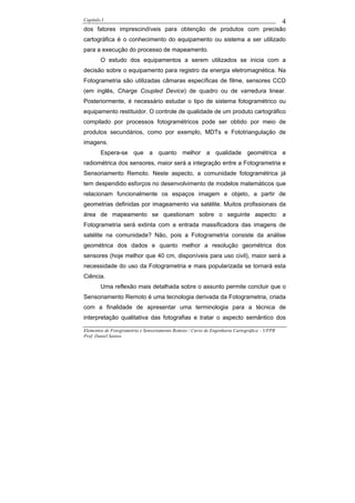 Capítulo I                                                                                    4
dos fatores imprescindíveis para obtenção de produtos com precisão
cartográfica é o conhecimento do equipamento ou sistema a ser utilizado
para a execução do processo de mapeamento.
        O estudo dos equipamentos a serem utilizados se inicia com a
decisão sobre o equipamento para registro da energia eletromagnética. Na
Fotogrametria são utilizadas câmaras específicas de filme, sensores CCD
(em inglês, Charge Coupled Device) de quadro ou de varredura linear.
Posteriormente, é necessário estudar o tipo de sistema fotogramétrico ou
equipamento restituidor. O controle de qualidade de um produto cartográfico
compilado por processos fotogramétricos pode ser obtido por meio de
produtos secundários, como por exemplo, MDTs e Fototriangulação de
imagens.
        Espera-se que a quanto melhor a qualidade geométrica e
radiométrica dos sensores, maior será a integração entre a Fotogrametria e
Sensoriamento Remoto. Neste aspecto, a comunidade fotogramétrica já
tem despendido esforços no desenvolvimento de modelos matemáticos que
relacionam funcionalmente os espaços imagem e objeto, a partir de
geometrias definidas por imageamento via satélite. Muitos profissionais da
área de mapeamento se questionam sobre o seguinte aspecto: a
Fotogrametria será extinta com a entrada massificadora das imagens de
satélite na comunidade? Não, pois a Fotogrametria consiste da análise
geométrica dos dados e quanto melhor a resolução geométrica dos
sensores (hoje melhor que 40 cm, disponíveis para uso civil), maior será a
necessidade do uso da Fotogrametria e mais popularizada se tornará esta
Ciência.
        Uma reflexão mais detalhada sobre o assunto permite concluir que o
Sensoriamento Remoto é uma tecnologia derivada da Fotogrametria, criada
com a finalidade de apresentar uma terminologia para a técnica de
interpretação qualitativa das fotografias e tratar o aspecto semântico dos

Elementos de Fotogrametria e Sensoriamento Remoto / Curso de Engenharia Cartográfica – UFPR
Prof. Daniel Santos
 