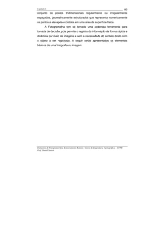 Capítulo I                                                                                    40
conjunto de pontos tridimensionais regularmente ou irregularmente
espaçados, geometricamente estruturados que representa numericamente
os pontos e elevações contidos em uma área da superfície física.
        A Fotogrametria tem se tornado uma poderosa ferramenta para
tomada de decisão, pois permite o registro da informação de forma rápida e
dinâmica por meio de imagens e sem a necessidade do contato direto com
o objeto a ser registrado. A seguir serão apresentados os elementos
básicos de uma fotografia ou imagem.




Elementos de Fotogrametria e Sensoriamento Remoto / Curso de Engenharia Cartográfica – UFPR
Prof. Daniel Santos
 