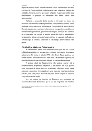 Capítulo I                                                                                    5
objetos e por isso deverá sempre exercer a função interpretativa, enquanto
a origem da Fotogrametria é exclusivamente para tratamento métrico das
entidades. Portanto, mesmo que sejam utilizadas imagens de satélite para
mapeamento,         o   princípio     de    tratamento       dos    dados      jamais     será
desconstruído.
        Portanto, o propósito desta apostila é introduzir os alunos da
disciplina aos elementos de Fotogrametria e Sensoriamento Remoto, com a
finalidade de apresentar as definições de Fotogrametria e Sensoriamento
Remoto, os aspectos históricos, tratamento da energia eletromagnética, os
elementos fotogramétricos, geometria das imagens, definição dos sistemas
de coordenadas de imagem e fiducial, escala fotográfica, sobreposição
longitudinal e lateral, sensores fotogramétricos e espaciais, definição de
estereoscopia e paralaxe, processos de visualização estereoscópio entre
outras.


1.2. História básica da Fotogrametria
        A Fotogrametria obteve suas primeiras contribuições em 350 a.c com
o Filósofo Aristóteles por ter descrito o processo de projeção de imagens
opticamente. No início do século XVIII o Dr. Brook Taylor publicou um
tratado sobre a perspectiva linear e mais tarde J. H. Lambert sugeriu que o
princípio de perspectiva poderia ser utilizado na compilação de mapas.
        A prática atual da Fotogrametria não poderia ocorrer até o
desenvolvimento do processo fotográfico. O fato ocorreu em 1839, quando
Louis Daguerre de Paris anunciou o processo fotográfico direto. Neste
processo a exposição foi realizada em uma placa de metal sensibilizada
pela luz, com uma porção de iodeto de prata, dando origem ao processo
fotográfico dos dias atuais.
        Um ano depois da invenção de Daguerre, um geodesista da
Academia Francesa, demonstrou que o uso de fotografias era viável no

Elementos de Fotogrametria e Sensoriamento Remoto / Curso de Engenharia Cartográfica – UFPR
Prof. Daniel Santos
 