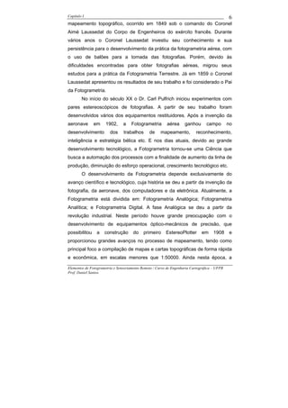 Capítulo I                                                                                    6
mapeamento topográfico, ocorrido em 1849 sob o comando do Coronel
Aimé Laussedat do Corpo de Engenheiros do exército francês. Durante
vários anos o Coronel Laussedat investiu seu conhecimento e sua
persistência para o desenvolvimento da prática da fotogrametria aérea, com
o uso de balões para a tomada das fotografias. Porém, devido às
dificuldades encontradas para obter fotografias aéreas, migrou seus
estudos para a prática da Fotogrametria Terrestre. Já em 1859 o Coronel
Laussedat apresentou os resultados de seu trabalho e foi considerado o Pai
da Fotogrametria.
        No início do século XX o Dr. Carl Pulfrich iniciou experimentos com
pares estereoscópicos de fotografias. A partir de seu trabalho foram
desenvolvidos vários dos equipamentos restituidores. Após a invenção da
aeronave       em     1902,     a    Fotogrametria        aérea     ganhou       campo        no
desenvolvimento         dos     trabalhos      de     mapeamento,          reconhecimento,
inteligência e estratégia bélica etc. E nos dias atuais, devido ao grande
desenvolvimento tecnológico, a Fotogrametria tornou-se uma Ciência que
busca a automação dos processos com a finalidade de aumento da linha de
produção, diminuição do esforço operacional, crescimento tecnológico etc.
        O desenvolvimento da Fotogrametria depende exclusivamente do
avanço científico e tecnológico, cuja história se deu a partir da invenção da
fotografia, da aeronave, dos computadores e da eletrônica. Atualmente, a
Fotogrametria está dividida em: Fotogrametria Analógica; Fotogrametria
Analítica; e Fotogrametria Digital. A fase Analógica se deu a partir da
revolução industrial. Neste período houve grande preocupação com o
desenvolvimento de equipamentos óptico-mecânicos de precisão, que
possibilitou    a    construção       do    primeiro     EstereoPlotter       em     1908     e
proporcionou grandes avanços no processo de mapeamento, tendo como
principal foco a compilação de mapas e cartas topográficas de forma rápida
e econômica, em escalas menores que 1:50000. Ainda nesta época, a

Elementos de Fotogrametria e Sensoriamento Remoto / Curso de Engenharia Cartográfica – UFPR
Prof. Daniel Santos
 