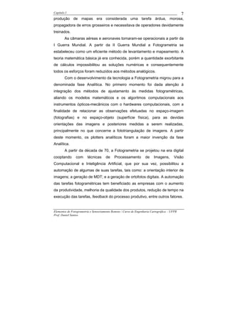 Capítulo I                                                                                    7
produção de mapas era considerada uma tarefa árdua, morosa,
propagadora de erros grosseiros e necessitava de operadores devidamente
treinados.
        As câmaras aéreas e aeronaves tornaram-se operacionais a partir da
I Guerra Mundial. A partir da II Guerra Mundial a Fotogrametria se
estabeleceu como um eficiente método de levantamento e mapeamento. A
teoria matemática básica já era conhecida, porém a quantidade exorbitante
de cálculos impossibilitou as soluções numéricas e consequentemente
todos os esforços foram reduzidos aos métodos analógicos.
        Com o desenvolvimento da tecnologia a Fotogrametria migrou para a
denominada fase Analítica. No primeiro momento foi dada atenção à
integração dos métodos de ajustamento às medidas fotogramétricas,
aliando os modelos matemáticos e os algoritmos computacionais aos
instrumentos ópticos-mecânicos com o hardwares computacionais, com a
finalidade de relacionar as observações efetuadas no espaço-imagem
(fotografias) e no espaço-objeto (superfície física), para as devidas
orientações das imagens e posteriores medidas a serem realizadas,
principalmente no que concerne a fototriangulação de imagens. A partir
deste momento, os plotters analíticos foram a maior invenção da fase
Analítica.
        A partir da década de 70, a Fotogrametria se projetou na era digital
cooptando       com     técnicas      de    Processamento          de     Imagens,       Visão
Computacional e Inteligência Artificial, que por sua vez, possibilitou a
automação de algumas de suas tarefas, tais como: a orientação interior de
imagens; a geração de MDT; e a geração de ortofotos digitais. A automação
das tarefas fotogramétricas tem beneficiado as empresas com o aumento
da produtividade, melhoria da qualidade dos produtos, redução de tempo na
execução das tarefas, feedback do processo produtivo, entre outros fatores.


Elementos de Fotogrametria e Sensoriamento Remoto / Curso de Engenharia Cartográfica – UFPR
Prof. Daniel Santos
 