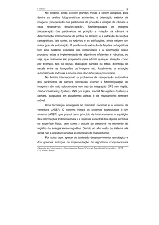 Capítulo I                                                                                    8
        No entanto, ainda existem grandes metas a serem atingidas, pois
dentre as tarefas fotogramétricas existentes, a orientação exterior de
imagens (recuperação dos parâmetros de posição e rotação da câmara e
seus         respectivos    desvios-padrão),         fototriangulação         de     imagens
(recuperação dos parâmetros de posição e rotação da câmara e
determinação tridimensional de pontos no terreno) e a extração de feições
cartográficas, tais como, as rodovias e as edificações, ainda exigem um
maior grau de automação. O problema da extração de feições cartográficas
tem sido bastante estudada pela comunidade e a automação desse
processo exige a implementação de algoritmos eficientes e robustos, ou
seja, que realmente são preparados para admitir qualquer situação, como
por exemplo, tipo de relevo, obstruções parciais ou totais, diferença de
escala entre as fotografias ou imagens etc. Atualmente, a extração
automática de rodovias é o tema mais discutido pela comunidade.
        No âmbito internacional, os problemas de recuperação automática
dos parâmetros da câmara (orientação exterior e fototriangulação de
imagens) têm sido solucionados com uso da integração GPS (em inglês,
Global Positioning System), INS (em inglês, Inertial Navegation System) e
câmara, acoplados em plataformas aéreas e de mapeamento terrestre
móvel.
        Uma tecnologia emergente no mercado nacional é o sistema de
varredura LASER. O sistema integra os sistemas supracitados à um
sistema LASER, que possui como princípio de funcionamento a aquisição
das informações tridimensionais e a resposta espectral dos objetos contidos
na superfície física, bem como a atitude da aeronave no momento do
registro da energia eletromagnética. Devido ao alto custo do sistema ele
ainda não é acessível à todas as empresas de mapeamento.
        Por outro lado, apesar do acelerado desenvolvimento tecnológico e
dos grandes esforços na implementação de algoritmos computacionais

Elementos de Fotogrametria e Sensoriamento Remoto / Curso de Engenharia Cartográfica – UFPR
Prof. Daniel Santos
 