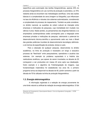 Capítulo I                                                                                    9
específicos para automação das tarefas fotogramétricas, apenas 30% do
processo fotogramétrico em uso na linha de produção é automático, os 70%
restante ainda se encontram nas metodologias científicas. Uma das razões
básicas é a complexidade da cena (imagem ou fotografia), que influenciam
na taxa de eficiência e robustez dos sistemas automatizados, considerando
a complexidade do processo de mapeamento. Também se pode considerar,
no âmbito nacional, as questões de ordem cultural de interação entre
empresas e instituições de pesquisas, cuja mentalidade tem mudado nos
últimos 5 anos. Neste sentido, os pensamentos dos dirigentes federais e os
empresários contemporâneos estão convergindo para a integração entre
empresas privadas e instituições de pesquisa, valorizando o potencial do
desenvolvimento técnico-científico e aproximando cada vez mais o Brasil
das grandes potências mundiais de desenvolvimento tecnológico definindo-
o em termos de especificação de produtos, tempo e custo.
        Para a absorção de qualquer pesquisa, desenvolvida no âmbito
acadêmico, na linha de produção é necessário um longo e exaustivo
processo de “feed-back” entre pesquisadores, operadores e usuários dos
sistemas. Um exemplo do problema supracitado é a história dos
restituidores analíticos, que apesar de serem inventados na década de 50
começaram a ser produzidos em massa 20 anos após sua idealização.
Outro exemplo é o algoritmo de Fototriangulação de imagens, cuja
fundamentação matemática foi estabelecida nos anos 50, o primeiro
programa tornou-se disponível na década de 60, porém somente a partir da
década de 70 foi utilizada na linha de produção fotogramétrica.


1.3. Energia eletromagnética
             A informação registrada é a radiação de energia proveniente de
uma fonte natural ou artificial de radiação de energia eletromagnética. O Sol


Elementos de Fotogrametria e Sensoriamento Remoto / Curso de Engenharia Cartográfica – UFPR
Prof. Daniel Santos
 