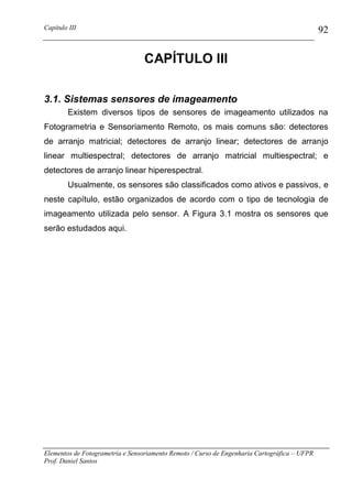 Capítulo III                                                                                  92

                                 CAPÍTULO III

3.1. Sistemas sensores de imageamento
        Existem diversos tipos de sensores de imageamento utilizados na
Fotogrametria e Sensoriamento Remoto, os mais comuns são: detectores
de arranjo matricial; detectores de arranjo linear; detectores de arranjo
linear multiespectral; detectores de arranjo matricial multiespectral; e
detectores de arranjo linear hiperespectral.
        Usualmente, os sensores são classificados como ativos e passivos, e
neste capítulo, estão organizados de acordo com o tipo de tecnologia de
imageamento utilizada pelo sensor. A Figura 3.1 mostra os sensores que
serão estudados aqui.




Elementos de Fotogrametria e Sensoriamento Remoto / Curso de Engenharia Cartográfica – UFPR
Prof. Daniel Santos
 