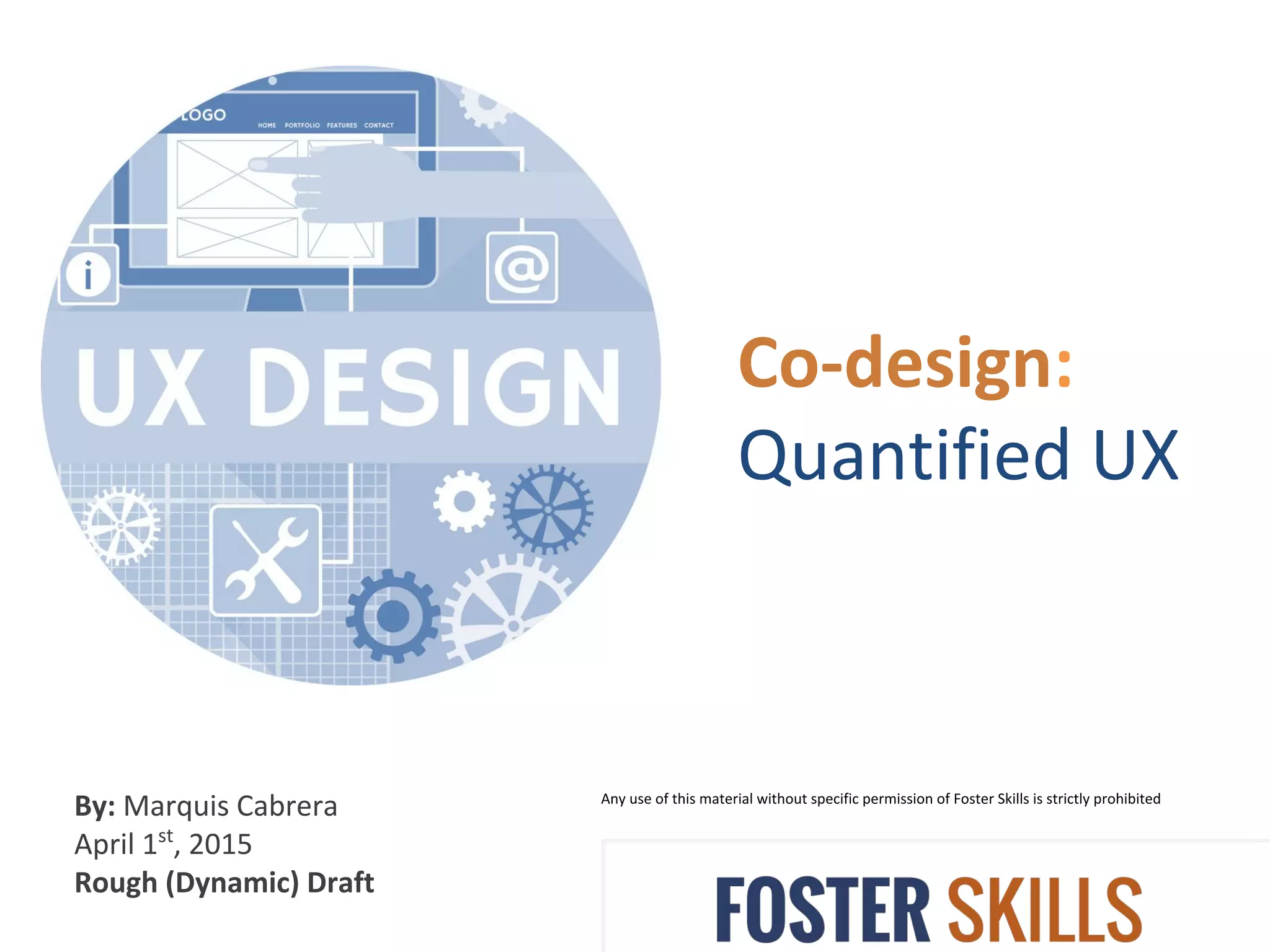 Co-design:
Quantified UX
Any use of this material without specific permission of Foster Skills is strictly prohibited
By: Marquis Cabrera
April 1st
, 2015
Rough (Dynamic) Draft
 