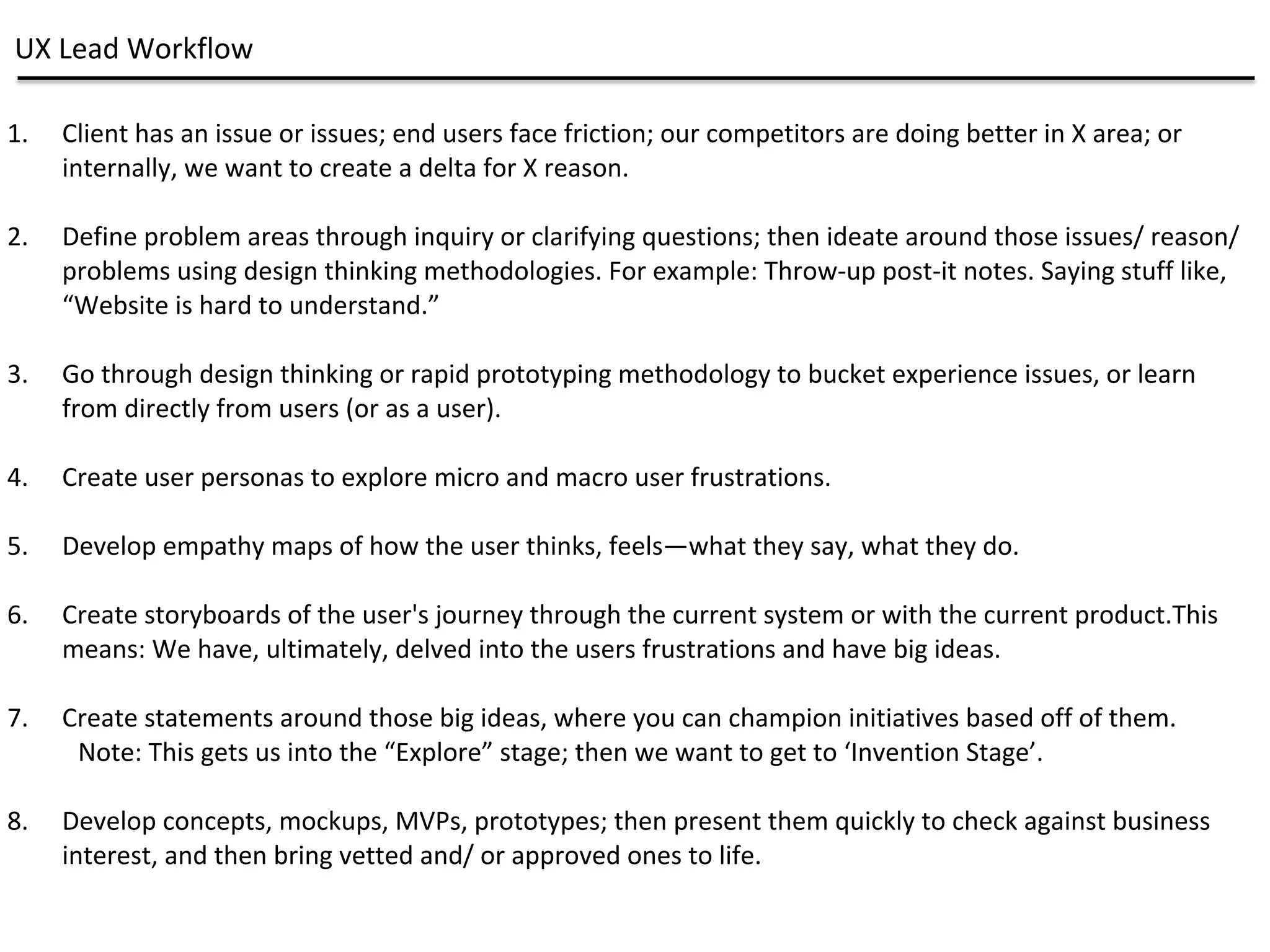UX Lead Workflow
1. Client has an issue or issues; end users face friction; our competitors are doing better in X area; or
internally, we want to create a delta for X reason.
2. Define problem areas through inquiry or clarifying questions; then ideate around those issues/ reason/
problems using design thinking methodologies. For example: Throw-up post-it notes. Saying stuff like,
“Website is hard to understand.”
3. Go through design thinking or rapid prototyping methodology to bucket experience issues, or learn
from directly from users (or as a user).
4. Create user personas to explore micro and macro user frustrations.
5. Develop empathy maps of how the user thinks, feels—what they say, what they do.
6. Create storyboards of the user's journey through the current system or with the current product.This
means: We have, ultimately, delved into the users frustrations and have big ideas.
7. Create statements around those big ideas, where you can champion initiatives based off of them.
Note: This gets us into the “Explore” stage; then we want to get to ‘Invention Stage’.
8. Develop concepts, mockups, MVPs, prototypes; then present them quickly to check against business
interest, and then bring vetted and/ or approved ones to life.
 